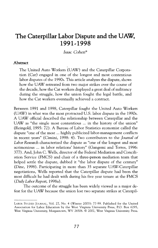 handle is hein.journals/labstuj27 and id is 435 raw text is: The Caterpillar Labor Dispute and the UAW,                         1991-1998                           Isaac Cohen*Abstract   The  United Auto  Workers (UAW)   and the Caterpillar Corpora-   tion (Cat) engaged in one of the longest and most contentious   labor disputes of the 1990s. This article analyzes the dispute, shows   how  the UAW  retreated from two major strikes over the course of   the decade, how the Cat workers displayed a great deal of militancy   during the struggle, how the union fought the legal battle, and   how  the Cat workers eventually achieved a contract.Between  1991 and  1998, Caterpillar fought the United Auto Workers(UAW)   in what was the most protracted U.S. labor dispute in the 1990s.A  UAW   official described the relationship between Caterpillar and theUAW as   the single most contentious ... in the history of the union(Reingold, 1995: 72). A Bureau of Labor Statistics economist called thedispute one of the most ... highly publicized labor-management conflictsin recent years (Cimini, 1998: 4). Two contributors to the Journal ofLabor Research characterized the dispute as one of the longest and mostacrimonious ... in labor relations' history (Gangemi and Torres, 1996:377). And, John C. Wells, director of the Federal Mediation and Concili-ation Service (FMCS)  and chair of a three-person mediation team thathelped settle the dispute, dubbed it the labor dispute of the century(Dine, 1998). Participating in more than 35 separate UAW-Caterpillarnegotiations, Wells reported that the Caterpillar dispute had been themost difficult he had dealt with during his five year tenure at the FMCS(Daily Labor Report, 1998a).     The  outcome of the struggle has been widely viewed as a major de-feat for the UAW because the union lost two separate strikes at Caterpil-LABOR STUDIES JOURNAL, Vol. 27, No. 4 (Winter 2003): 77-99. Published for the UnitedAssociation for Labor Education by the West Virginia University Press, P.O. Box 6295,West Virginia University, Morgantown, WV 26506. @ 2002, West Virginia University Press.77