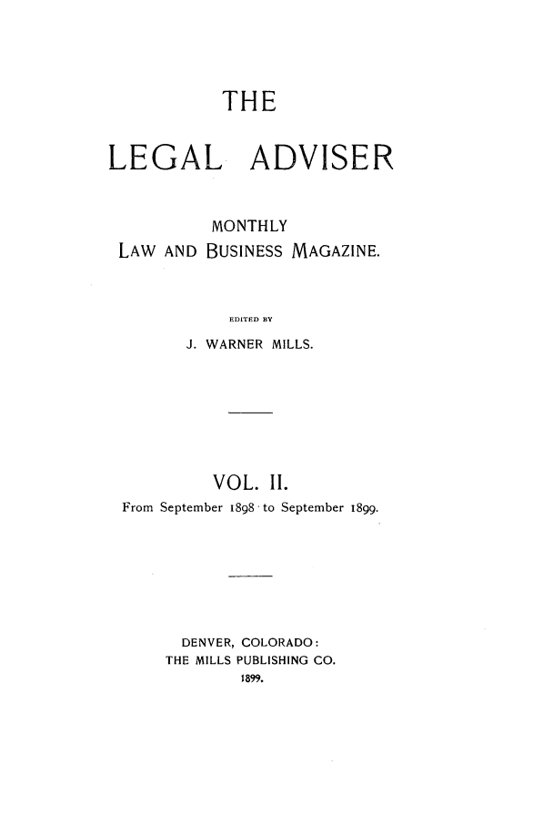 handle is hein.journals/ladvbum2 and id is 1 raw text is: THELEGAL ADVISERMONTHLYLAW AND BUSINESS MAGAZINE.EDITED BYJ. WARNER MILLS.VOL. II.From September I898 to September 1899.DENVER, COLORADO:THE MILLS PUBLISHING CO.1899.
