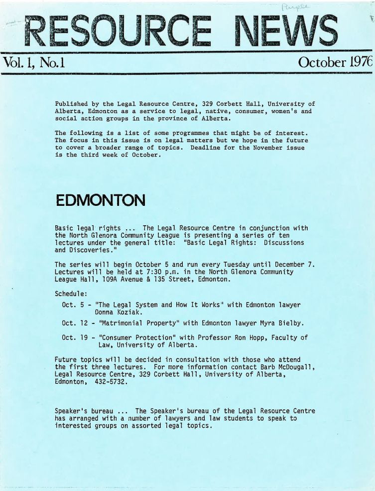 handle is hein.journals/lanow1 and id is 1 raw text is: 






Vol. 1, No.1


October 1976


Published by the Legal Resource Centre, 329 Corbett Hall, University of
Alberta, Edmonton as a service to legal, native, consumer, women's and
social action groups in the province of Alberta.

The following is a list of some programmes that might be of interest.
The focus in this issue is on legal matters but we hope in the future
to cover a broader range of topics. Deadline for the November issue
is the third week of October.





EDMONTON


Basic legal rights ... The Legal
the North Glenora Community League
lectures under the general title:
and Discoveries.


Resource Centre in conjunction with
is presenting a series of ten
Basic Legal Rights: Discussions


The series will begin October 5 and run every Tuesday until December 7.
Lectures will be held at 7:30 p.m. in the North Glenora Community
League Hall, 109A Avenue & 135 Street, Edmonton.

Schedule:
  Oct. 5 - The Legal System and How It Works with Edmonton lawyer
          Donna Koziak.
  Oct. 12 - Matrimonial Property with Edmonton lawyer Myra Bielby.

  Oct. 19 - Consumer Protection with Professor Ron Hopp, Faculty of
           Law, University of Alberta.

Future topics will be decided in consultation with those who attend
the first three lectures. For more information contact Barb McDougall,
Legal Resource Centre, 329 Corbett Hall, University of Alberta,
Edmonton, 432-5732.


Speaker's bureau ... The Speaker's bureau of the Legal Resource Centre
has arranged with a number of lawyers and law students to speak to
interested groups on assorted legal topics.


NE WS


                   -1          Mona&

                   -JIM      I  9r 'm .   I
                 IF           L

REZ0%0U1<C- E1


