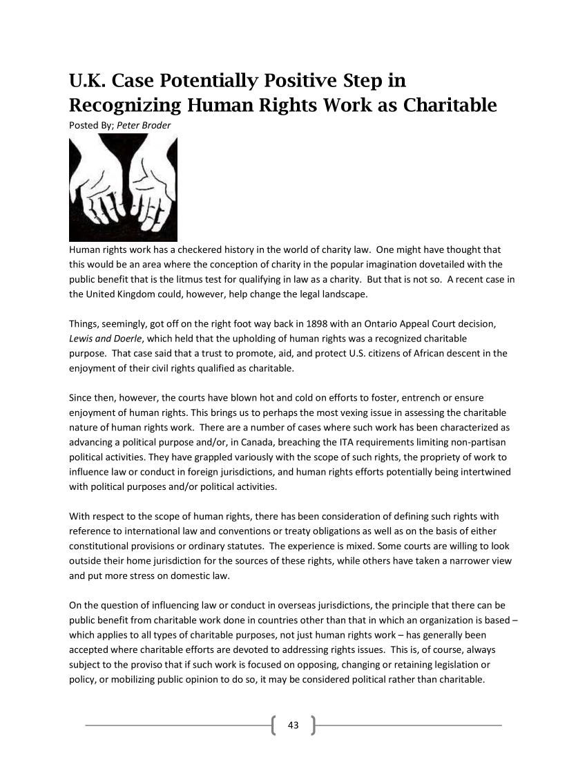 handle is hein.journals/lanow39 and id is 44 raw text is: 






U.K. Case Potentially Positive Step in

Recognizing Human Rights Work as Charitable
Posted By; Peter Broder











Human  rights work has a checkered history in the world of charity law. One might have thought that
this would be an area where the conception of charity in the popular imagination dovetailed with the
public benefit that is the litmus test for qualifying in law as a charity. But that is not so. A recent case in
the United Kingdom could, however, help change the legal landscape.


Things, seemingly, got off on the right foot way back in 1898 with an Ontario Appeal Court decision,
Lewis and Doerle, which held that the upholding of human rights was a recognized charitable
purpose. That case said that a trust to promote, aid, and protect U.S. citizens of African descent in the
enjoyment of their civil rights qualified as charitable.


Since then, however, the courts have blown hot and cold on efforts to foster, entrench or ensure
enjoyment of human  rights. This brings us to perhaps the most vexing issue in assessing the charitable
nature of human rights work. There are a number of cases where such work has been characterized as
advancing a political purpose and/or, in Canada, breaching the ITA requirements limiting non-partisan
political activities. They have grappled variously with the scope of such rights, the propriety of work to
influence law or conduct in foreign jurisdictions, and human rights efforts potentially being intertwined
with political purposes and/or political activities.


With respect to the scope of human rights, there has been consideration of defining such rights with
reference to international law and conventions or treaty obligations as well as on the basis of either
constitutional provisions or ordinary statutes. The experience is mixed. Some courts are willing to look
outside their home jurisdiction for the sources of these rights, while others have taken a narrower view
and put more stress on domestic law.


On the question of influencing law or conduct in overseas jurisdictions, the principle that there can be
public benefit from charitable work done in countries other than that in which an organization is based -
which applies to all types of charitable purposes, not just human rights work - has generally been
accepted where charitable efforts are devoted to addressing rights issues. This is, of course, always
subject to the proviso that if such work is focused on opposing, changing or retaining legislation or
policy, or mobilizing public opinion to do so, it may be considered political rather than charitable.


43


