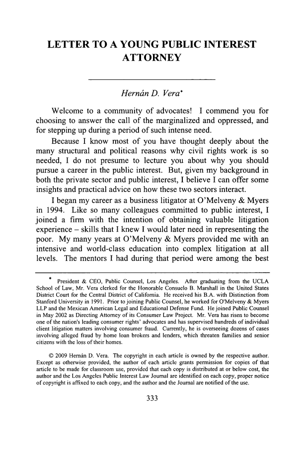 handle is hein.journals/lapubinl1 and id is 337 raw text is: LETTER TO A YOUNG PUBLIC INTEREST
ATTORNEY
Herntn D. Vera*
Welcome to a community of advocates! I commend you for
choosing to answer the call of the marginalized and oppressed, and
for stepping up during a period of such intense need.
Because I know most of you have thought deeply about the
many structural and political reasons why civil rights work is so
needed, I do not presume to lecture you about why you should
pursue a career in the public interest. But, given my background in
both the private sector and public interest, I believe I can offer some
insights and practical advice on how these two sectors interact.
I began my career as a business litigator at O'Melveny & Myers
in 1994. Like so many colleagues committed to public interest, I
joined a firm with the intention of obtaining valuable litigation
experience - skills that I knew I would later need in representing the
poor. My many years at O'Melveny & Myers provided me with an
intensive and world-class education into complex litigation at all
levels. The mentors I had during that period were among the best
* President & CEO, Public Counsel, Los Angeles. After graduating from the UCLA
School of Law, Mr. Vera clerked for the Honorable Consuelo B. Marshall in the United States
District Court for the Central District of California. He received his B.A. with Distinction from
Stanford University in 1991. Prior to joining Public Counsel, he worked for O'Melveny & Myers
LLP and the Mexican American Legal and Educational Defense Fund. He joined Public Counsel
in May 2002 as Directing Attorney of its Consumer Law Project. Mr. Vera has risen to become
one of the nation's leading consumer rights' advocates and has supervised hundreds of individual
client litigation matters involving consumer fraud. Currently, he is overseeing dozens of cases
involving alleged fraud by home loan brokers and lenders, which threaten families and senior
citizens with the loss of their homes.
© 2009 Hemdn D. Vera. The copyright in each article is owned by the respective author.
Except as otherwise provided, the author of each article grants permission for copies of that
article to be made for classroom use, provided that each copy is distributed at or below cost, the
author and the Los Angeles Public Interest Law Journal are identified on each copy, proper notice
of copyright is affixed to each copy, and the author and the Journal are notified of the use.


