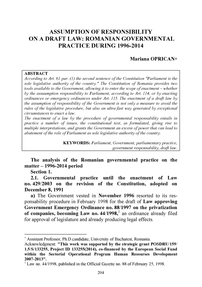 handle is hein.journals/latitu2015 and id is 594 raw text is: 





            ASSUMPTION OF RESPONSIBILITY
  ON   A  DRAFT LAW: ROMANIAN GOVERNMENTAL
                PRACTICE DURING 1996-2014


                                                 Mariana   OPRICAN*


ABSTRACT
According to Art. 61 par. (1) the second sentence of the Constitution Parliament is the
sole legislative authority of the country. The Constitution of Romania provides two
tools available to the Government, allowing it to enter the scope of enactment - whether
by the assuumption responsibility to Parliament, according to Art. 114, or by enacting
ordinances or emergency ordinances under Art. 115. The enactment of a draft law by
the assumption of responsibility of the Government is not only a measure to avoid the
rules of the legislative procedure, but also an ultra-fast way generated by exceptional
circumstances to enact a law.
The enactment of a law by the procedure of governmental responsability entails in
practice a number of issues, the constitutional text, as formulated, giving rise to
multiple interpretations, and grants the Government an excess of power that can lead to
abatement of the role ofParliament as sole legislative authority of the country.

                  KEYWORDS: Parliament,  Government, parliamentary practice,
                                         government responsability, draft law.

   The   analysis of  the Romanian governmental practice on the
matter  - 1996-2014  period
   Section 1.
   2.1.  Governmental practice until the enactment of Law
no. 429/2003   on  the  revision  of  the  Constitution,   adopted   on
December   8, 1991
   a) The  Government   vested  in November 1996 resorted to its res-
ponsability procedure in February  1998 for the draft of Law approving
Government Emergency Ordinance no. 88/1997 on the privatization
of companies,  becoming   Law   no. 44/1998,1 an ordinance already filed
for approval of legislature and already producing legal effects.



* Assistant Professor, Ph.D.candidate, University of Bucharest, Romania.
Acknowledgment: This work was supported by the strategic grant POSDRU/159/
1.5/S/133255, Project ID 133255(2014), co-financed by the European Social Fund
within the  Sectorial Operational Program Human   Resourses Development
2007-2013.
1 Law no. 44/1998, published in the Official Gazette no. 88 of February 25, 1998.


204


