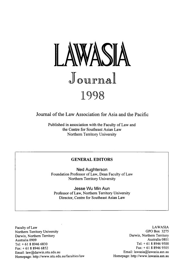 handle is hein.journals/lawasiaj1 and id is 1 raw text is: Ik VASX
Jounrnal
1998
Journal of the Law Association for Asia and the Pacific
Published in association with the Faculty of Law and
the Centre for Southeast Asian Law
Northern Territory University

Faculty of Law
Northern Territory University
Darwin, Northern Territory
Australia 0909
Tel: + 61 8 8946 6830
Fax: + 61 8 8946 6852
Email: law@darwin.ntu.edu.au
Homepage: http://www.ntu.edu.au/faculties/law

LAWASIA
GPO Box 3275
Darwin, Northern Territory
Australia 0801
Tel: + 61 8 8946 9500
Fax: + 61 8 8946 9505
Email: lawasia@lawasia.asn.au
Homepage: http://www.lawasia.asn.au

GENERAL EDITORS
Ned Aughterson
Foundation Professor of Law, Dean Faculty of Law
Northern Territory University
Jesse Wu Min Aun
Professor of Law, Northern Territory University
Director, Centre for Southeast Asian Law


