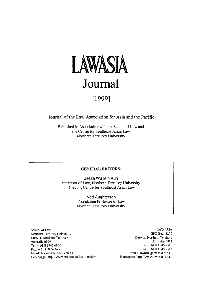 handle is hein.journals/lawasiaj2 and id is 1 raw text is: IL VASIA
Journal
[1999]
Journal of the Law Association for Asia and the Pacific
Published in Association with the School of Law and
the Centre for Southeast Asian Law
Northern Territory University

School of Law
Northern Territory University
Darwin, Northern Territory
Australia 0909
Tel: + 61 8 8946 6830
Fax: + 61 8 8946 6852
Email: law@darwin.ntu.edu.au
Homepage: http://www.ntu.edu.au/faculties/law

LAWASIA
GPO Box 3275
Darwin, Northern Territory
Australia 0801
Tel: + 61 8 8946 9500
Fax: + 61 8 8946 9505
Email: lawasia@lawasia.asn.au
Homepage: http://www.lawasia.asn.au

GENERAL EDITORS:
Jesse Wu Min Aun
Professor of Law, Northern Territory University
Director, Centre for Southeast Asian Law
Ned Aughterson
Foundation Professor of Law
Northern Territory University


