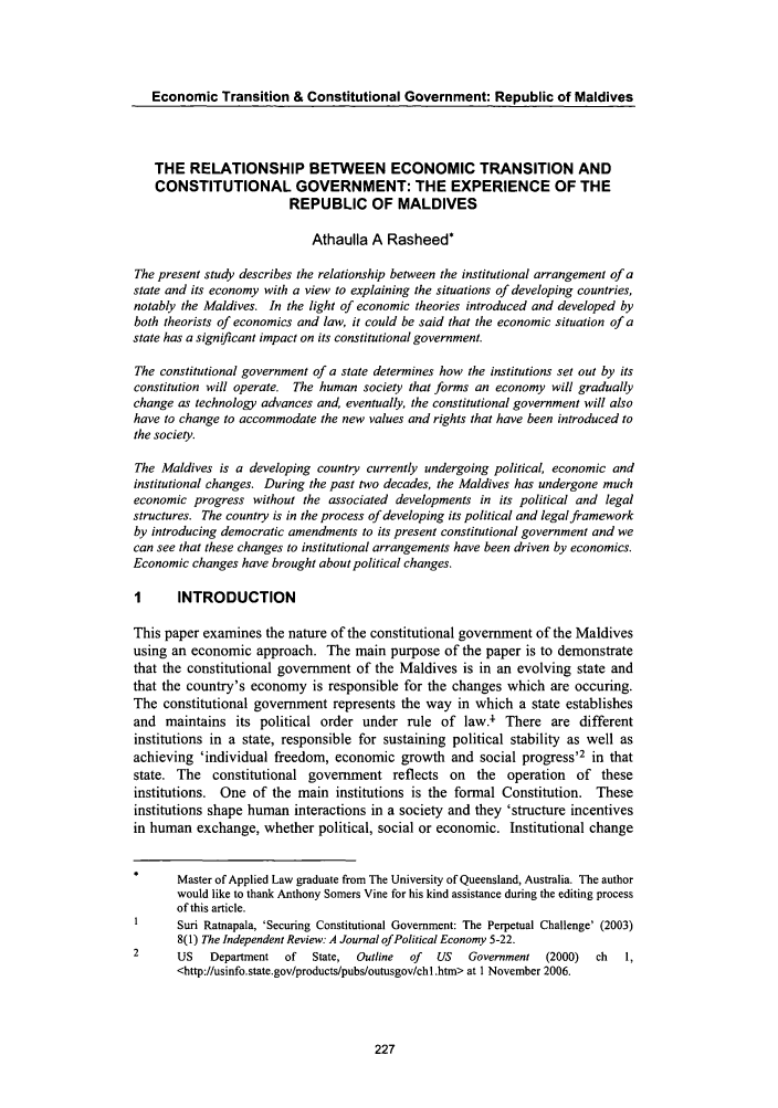 handle is hein.journals/lawasiaj7 and id is 233 raw text is: Economic Transition & Constitutional Government: Republic of Maldives
THE RELATIONSHIP BETWEEN ECONOMIC TRANSITION AND
CONSTITUTIONAL GOVERNMENT: THE EXPERIENCE OF THE
REPUBLIC OF MALDIVES
Athaulla A Rasheed*
The present study describes the relationship between the institutional arrangement of a
state and its economy with a view to explaining the situations of developing countries,
notably the Maldives. In the light of economic theories introduced and developed by
both theorists of economics and law, it could be said that the economic situation of a
state has a significant impact on its constitutional government.
The constitutional government of a state determines how the institutions set out by its
constitution will operate. The human society that forms an economy will gradually
change as technology advances and, eventually, the constitutional government will also
have to change to accommodate the new values and rights that have been introduced to
the society.
The Maldives is a developing country currently undergoing political, economic and
institutional changes. During the past two decades, the Maldives has undergone much
economic progress without the associated developments in its political and legal
structures. The country is in the process of developing its political and legal framework
by introducing democratic amendments to its present constitutional government and we
can see that these changes to institutional arrangements have been driven by economics.
Economic changes have brought about political changes.
I      INTRODUCTION
This paper examines the nature of the constitutional government of the Maldives
using an economic approach. The main purpose of the paper is to demonstrate
that the constitutional government of the Maldives is in an evolving state and
that the country's economy is responsible for the changes which are occuring.
The constitutional government represents the way in which a state establishes
and maintains its political order under rule of law.' There are different
institutions in a state, responsible for sustaining political stability as well as
achieving 'individual freedom, economic growth and social progress'2 in that
state. The constitutional government reflects on the operation of these
institutions. One of the main institutions is the formal Constitution. These
institutions shape human interactions in a society and they 'structure incentives
in human exchange, whether political, social or economic. Institutional change
Master of Applied Law graduate from The University of Queensland, Australia. The author
would like to thank Anthony Somers Vine for his kind assistance during the editing process
of this article.
1      Suri Ratnapala, 'Securing Constitutional Government: The Perpetual Challenge' (2003)
8(1) The Independent Review: A Journal of Political Economy 5-22.
2      US   Department  of  State,  Outline  of  US  Government  (2000)  ch  1,
<http://usinfo.state.gov/products/pubs/outusgov/chl .htm> at 1 November 2006.


