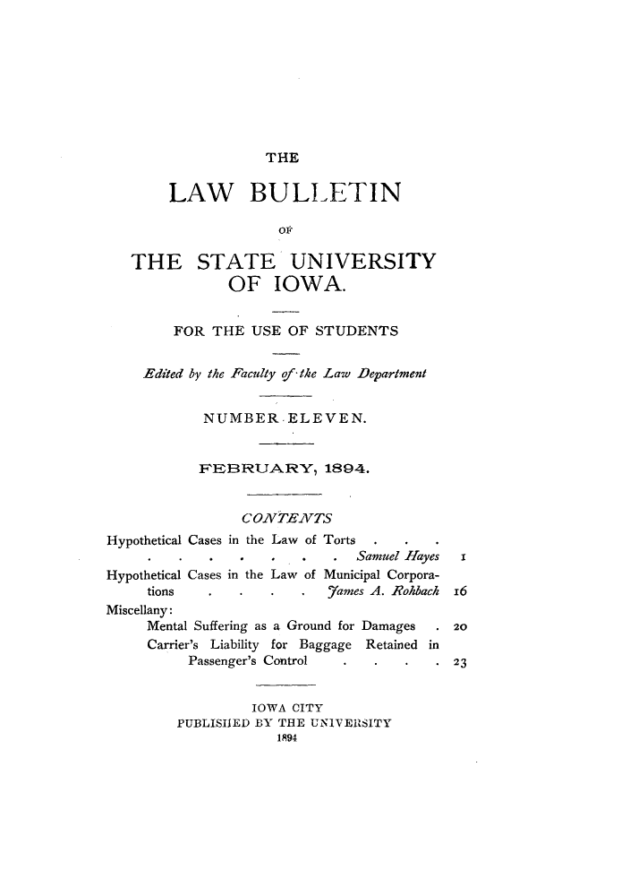 handle is hein.journals/lawbultn11 and id is 1 raw text is: THELAW BULLETINopTHE STATE UNIVERSITYOF IOWA.FOR THE USE OF STUDENTSEdited by the Faculty of-the Law DepartmentNUMBER-ELEVEN.1'EB3RUARY, 1894.CONTPENZTSHypothetical Cases in the Law of TortsHypotheticaltionsSamuel HayesCases in the Law of Municipal Corpora-_7ames A. IRohbachMiscellany:Mental Suffering as a Ground for DamagesCarrier's Liability for Baggage Retained inPassenger's Control     .    .   .IOWA CITYPUBLIShJED BY THE UNIVER~SITY1894I2023
