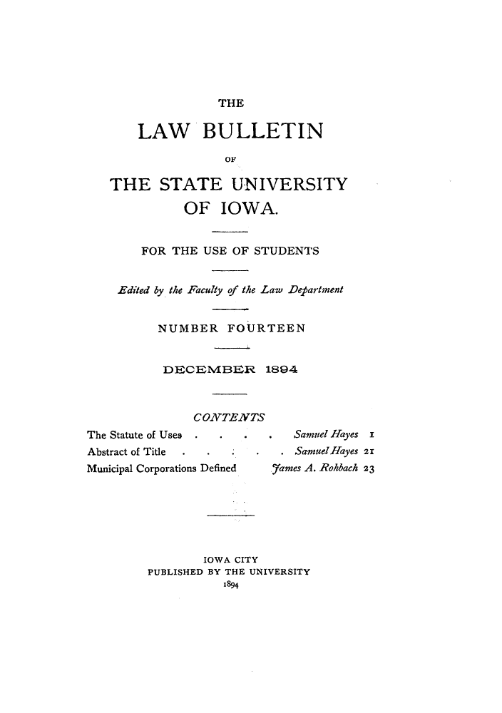 handle is hein.journals/lawbultn14 and id is 1 raw text is: THELAW *BULLETINTHE STATE UNIVERSITYOF IOWA.FOR THE USE OF STUDENTSEdited by the Faculty of the Law DepartmentNUMBER FOURTEENDECRM4BER 1894CONTENTSThe Statute of UsesAbstract of TitleMunicipal Corporations DefinedSanmuel Hayes iSamuel Hayes 21..7ames A. -Rolibach 23IOWA CITYPUBLISHED BY THE UNIVERSITYx894