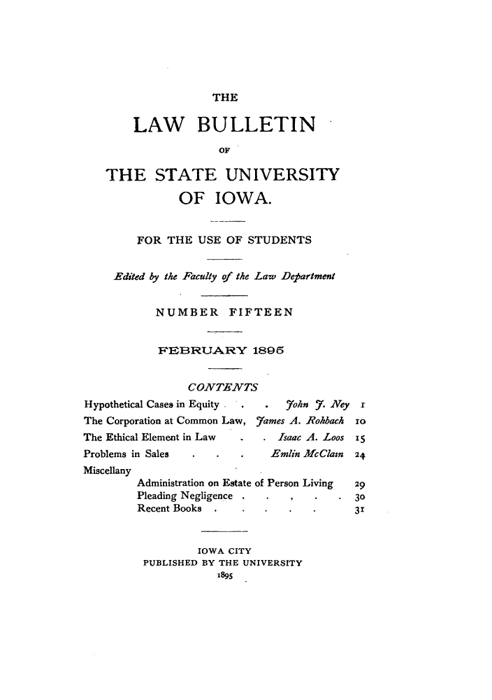 handle is hein.journals/lawbultn15 and id is 1 raw text is: THELAW BULLETINOF,THE STATE UNIVERSITYOF IOWA.FOR THE USE OF STUDENTSEdited by the Faculty of the Law DetartmentNUMBER FIFTEENCONITENVTSHypothetical Cases in Equity  .  7ohn 57. Ney rThe Corporation at Common Law, _7ames A. Rohbach zoThe Ethical Element in Law   .Isaac A. Loos 15Problems in Sales  . .   .    Etnlin Mcaain 24MiscellanyAdministration on Estate of Person Living  29Pleading Negligence . ..        .30Recent Books .      .   .   .      31IOWA CITYPUBLISHED BY THE UNIVERSITY1895