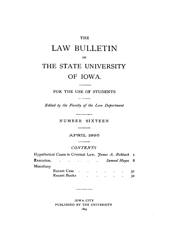 handle is hein.journals/lawbultn16 and id is 1 raw text is: THELAW BULLETINOFTHE STATE UNIVERSITYOF IOWA.FOR THE USE OF STUDENTSEdited by the Faculty of the Law DepartmentNUMBER SIXTEEN-APR3IL 1895CONVTENzTSHypothetical Cases in Criminal Law, 7ames A. Rolibach xExecution,  ..    .   .  Samuel Hayes  8MiscellanyRecent CaseRecent Books*   .        31*   .        32IOWA CITYPUBLISHED BY THE UNIVERSITY1895