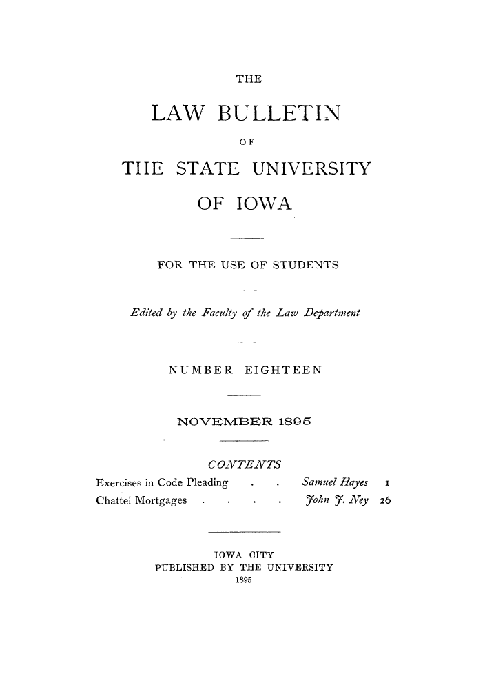 handle is hein.journals/lawbultn18 and id is 1 raw text is: THELAW BULLETINO FTH E STATEUNIVERSITYOF IOWAFOR THE USE OF STUDENTSEdited by the Faculty of the Law DetartnentNUMBER EIGHTEENNOVEIVIBER 1895CONTENTSExercises in Code PleadingChattel MortgagesIOWA CITYPUBLISHED BY THE UNIVERSITY1895Samuel ilayes   i,7oln . Ney26