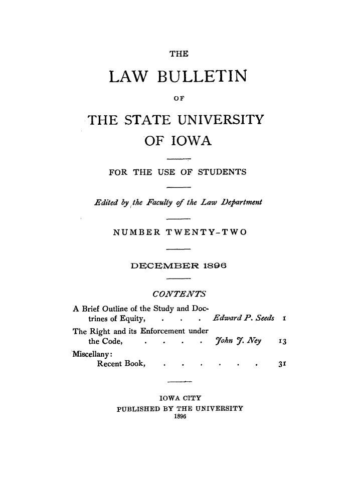 handle is hein.journals/lawbultn22 and id is 1 raw text is: THELAW BULLETINOFTHE STATE UNIVERSITYOF IOWAFOR THE USE OF STUDENTSEdited by the Faculty of the Law DepartmentNUMBER TWENTY-TWODECEM1ER 1896CONTENVTSA Brief Outline of, the Study and Doc-trines of Equity,The Right and its Enforcement underthe Code,      .'Miscellany:Recent Book,     .IOWA CITYPUBLISHED BY THE UiNIVERSITY1896Edward P. Seeds x.7ohn . Key1331
