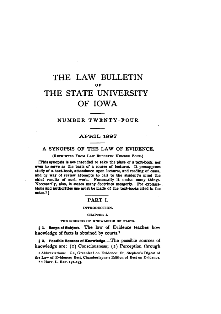 handle is hein.journals/lawbultn24 and id is 1 raw text is: THE LAW BULLETINOFTHE STATE UNIVERSITYOF IOWANUMBER TWENTY-FOURAPIRILr 1897A SYNOPSIS OF THE LAW OF EVIDENCE.(REPRINTED FROM LAW BULLETIN NUMBER FOUR.)[This synopsis Is not Intended to take the place of A text-book, noreven to serve as the basis of a course of lectures. It presupposesstudy of a text-book, attendance upon lectures, and reading of cases,and by way of review attempts to call to the student's mind thechief results of such work. Necessarily It omits many things.Necessarily, also, It states many doctrines meagerly. For explana-tions and authorities use must be made of the text-books cited In thenotes.1]_____PART I.INTRODUCTION.CHAPTER I.THE SOURCES OF KNOWLEDGE OF FACTs.z . scope of subject. -The law of Evidence teaches howknowledge of facts is obtained by courts.21 2. Possible souroes of Knowedg..-The possible sources ofknowledge are: (I) Consciousness; (2) Perception through' Abbreviations: Gr., Greenleaf on Evidence; St., Stephen's Digest ofthe Law of Evidence; Best, Chamberlayne's Edition of Best on Evidence.3I Harv. L. Rev. 142-143.