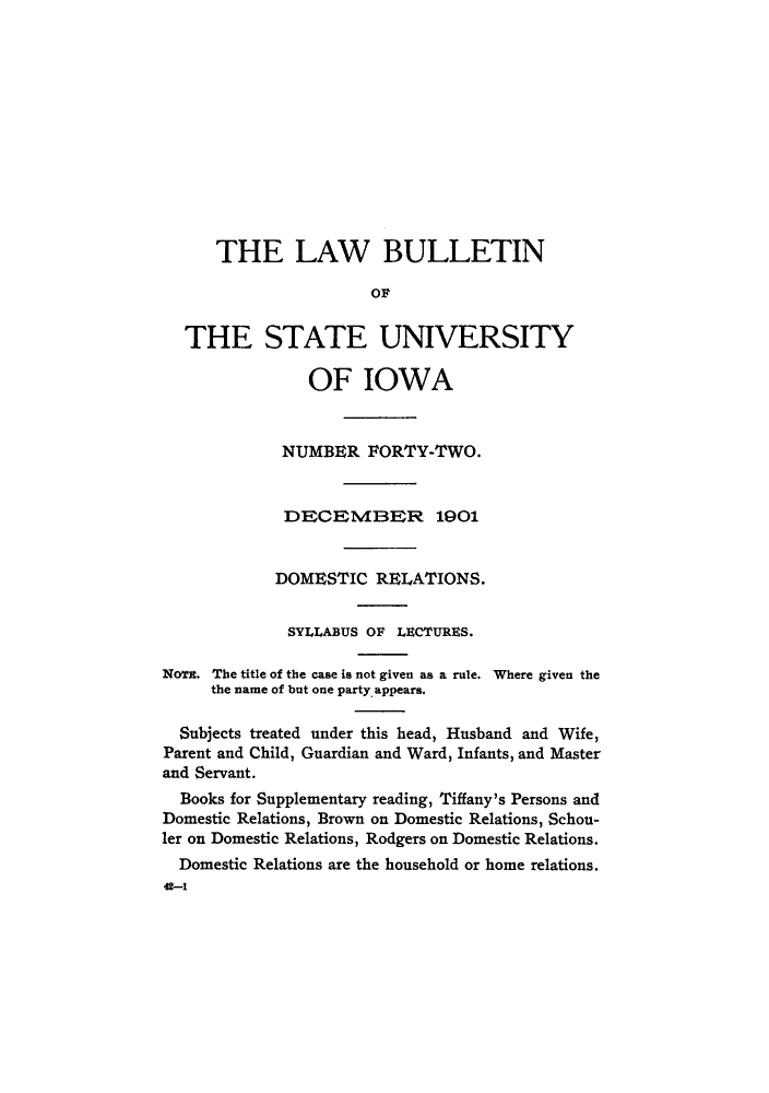 handle is hein.journals/lawbultn42 and id is 1 raw text is: THE LAW BULLETINTHE STATE UNIVERSITYOF IOWANUMBER FORTY-TWO.DECEMB3ER 1901DOMESTIC RELATIONS.SYLLABUS OF LUCTuRES.NoTA. The title of the case is not given as a rule.the name of but one party. appears.Where given theSubjects treated under this head, Husband and Wife,Parent and Child, Guardian and Ward, Infants, and Masterand Servant.Books for Supplementary reading, Tiffany's Persons andDomestic Relations, Brown on Domestic Relations, Schou-ler on Domestic Relations, Rodgers on Domestic Relations.Domestic Relations are the household or home relations.42-1