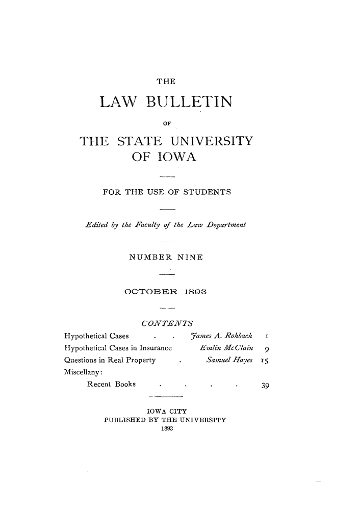handle is hein.journals/lawbultn9 and id is 1 raw text is: THELAW BULLETINOFTHE STATE UNIVERSITYOF IOWAFOR THE USE OF STUDENTSEdited by the Faculty of the Law DepartmentNUMBER NINEOCTrOBER 1893CONZTENVTSHypothetical Cases       .         7amnes A. RohbachHypothetical Cascs in Insurance      Emlin MfcClainQuestions in Real Property      .      Samuel HayesMiscellany:Recent Books        .IOWA CITYPUBLISHED BY THE UNIVERSITY1893I915.39