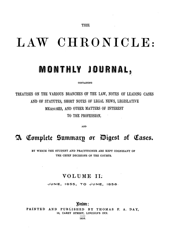 handle is hein.journals/lawchrnl2 and id is 1 raw text is: THELAWCHRONICLE:MONTHLY JO tRWAL3,CONTAMMIGTREATISES ON THE VARIOUS BRANCHES OF THE LAW, NOTES OF LEADING CASESAND OF STATUTES, SHORT NOTES OF LEGAL NEWS, LEGISLATIVEMEASURES, AND OTHER MATTERS OF INTERESTTO THE PROFESSION.AND~   Tompletc summUatI, or Migest of                        $TasmBY WHICH THE STUDENT AND PRACTITIONER ARE KEPT COGNISANT OFTHE CHIEF DECISIONS OF THE COURTS.VOLUME II;,JUNE, 1855, TO      JUNE, 1856-PRINTED AND PUBLISHED BY THOMAS F. A. DAY,13, CAREY STREET, LINCOLN'S INN.1856.