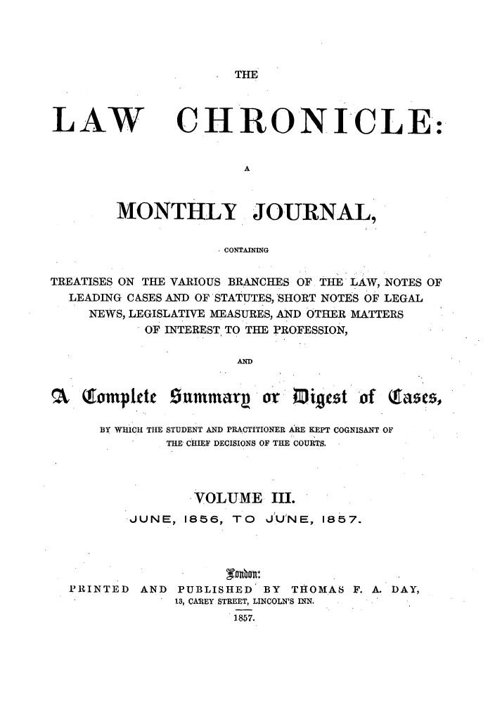 handle is hein.journals/lawchrnl3 and id is 1 raw text is: THELAWCHRONICLE:MONTHLY JOURNAL,CONTAININGTREATISES ON THE VARIOUS BRANCHES OF THE LAW, NOTES OFLEADING CASES AND OF'STATUTES, SHORT NOTES OF LEGALNEWS, LEGISLATIVE MEASURES, AND OTHER MATTERSOF INTEREST TO THE PROFESSION,ANDQTomplctt £9ummaq    or Migcst of(fa5cs,BY WHiCH THE STUDENT AND PRACTITIONER ARE KEPT COGNISANT OFTHE CHIEF DECISIONS OF THE COURTS.VOLUME III.JUNE, 1856, TO              JU NE, 1857.PRINTED        AND    PUBLISHED' BY           THOMAS      F. A. DAY,13, CAREY STREET, LINCOLN'S INN.1857.