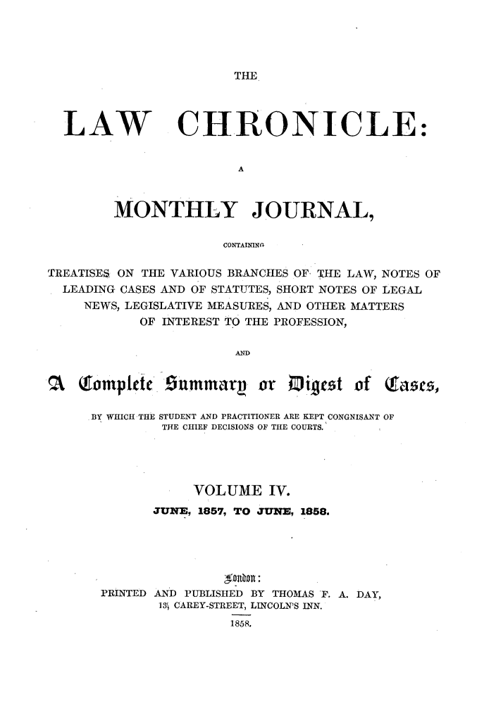 handle is hein.journals/lawchrnl4 and id is 1 raw text is: THELAWCHRONICLE:MONTHLY JOURNAL,CONTAININV-TREATISES ON THE VARIOUS BRANCHES OF, THE LAW, NOTES OFLEADING CASES AND OF STATUTES, SHORT NOTES OF LEGALNEWS, LEGISLATIVE MEASURES, AND OTHER MATTERSOF INTEREST TO THE PROFESSION,ANDQtomptdct nmmar. or 0i ct of facs,.BY WHICH THE STUDENT AND PRACTITIONER ARE KEPT CONGNISANT OFTHE CHIEF DECISIONS OF THE COURTS.VOLUME IV.JUNE, 1857, TO JUNE, 1858.DOOR:PRINTED AND PUBLISHED BY THOMAS F. A. DAY,13t CAREY-STREET, LINCOLN'S INN.1858.