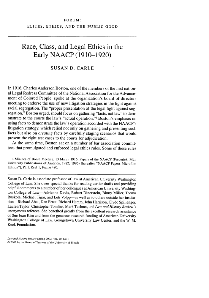 handle is hein.journals/lawhst20 and id is 121 raw text is: FORUM:
ELITES, ETHICS, AND THE PUBLIC GOOD
Race, Class, and Legal Ethics in the
Early NAACP (1910-1920)
SUSAN D. CARLE
In 1916, Charles Anderson Boston, one of the members of the first nation-
al Legal Redress Committee of the National Association for the Advance-
ment of Colored People, spoke at the organization's board of directors
meeting to endorse the use of new litigation strategies in the fight against
racial segregation. The proper presentation of the legal fight against seg-
regation, Boston urged, should focus on gathering facts, not law to dem-
onstrate to the courts the law's actual operation.' Boston's emphasis on
using facts to demonstrate the law's operation accorded with the NAACP's
litigation strategy, which relied not only on gathering and presenting such
facts but also on creating facts by carefully staging scenarios that would
present the right test cases to the courts for adjudication.
At the same time, Boston sat on a number of bar association commit-
tees that promulgated and enforced legal ethics rules. Some of these rules
1. Minutes of Board Meeting, 13 March 1916, Papers of the NAACP (Frederick, Md.:
University Publications of America, 1982; 1996) [hereafter NAACP Papers Microfilm
Edition], Pt. I, Reel 1, Frame 480.
Susan D. Carle is associate professor of law at American University Washington
College of Law. She owes special thanks for reading earlier drafts and providing
helpful comments to a number of her colleagues at American University Washing-
ton College of Law-Adrienne Davis, Robert Dinerstein, Binny Miller, Teemu
Ruskola, Michael Tigar, and Leti Volpp-as well as to others outside her institu-
tion-Richard Abel, Dan Ernst, Richard Hamm, John Harrison, Clyde Spillenger,
Lauren Taylor, Christopher Tomlins, Mark Tushnet, and Law and History Review's
anonymous referees. She benefited greatly from the excellent research assistance
of Sue Jean Kim and from the generous research funding of American University
Washington College of Law, Georgetown University Law Center, and the W. M.
Keck Foundation.

Law and History Review Spring 2002, Vol. 20, No. I
© 2002 by the Board of Trustees of the University of Illinois


