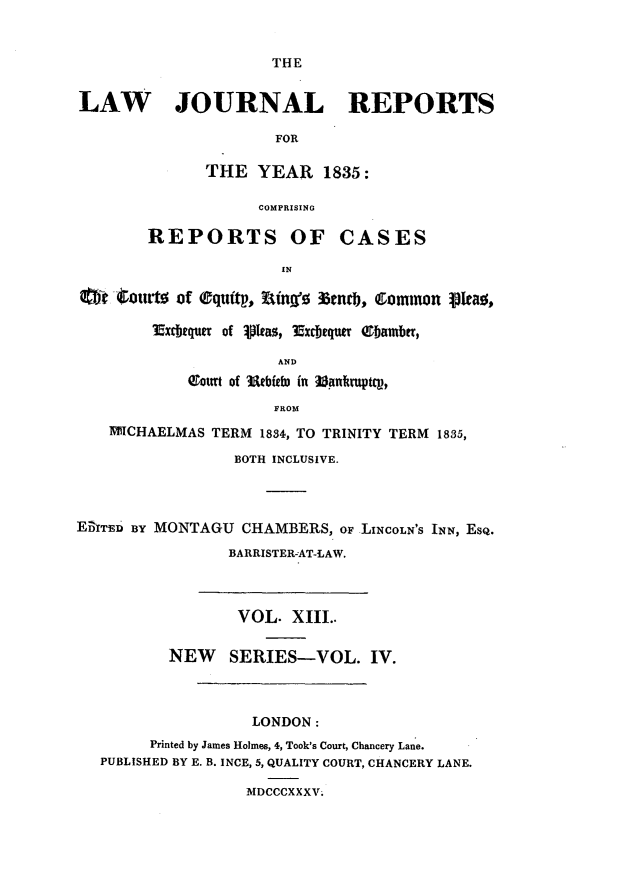 handle is hein.journals/lawjrnl193 and id is 1 raw text is: 


THE


LAW JOURNAL REPORTS

                      FOR

              THE YEAR 1835:

                    COMPRISING

        REPORTS OF CASES

                       IN

  Q tj~lotot of (eqtttp.. Wny  %mcb, C~ommon 30Ieao,

        Muxbtquer of 101tas, 3Excbeqzm ebambfr,

                      AND
            6otrt of 3atbieb, in ]3antutptCV,

                      FROM
    IWICHAELMAS TERM 1834, TO TRINITY TERM 1835,

                  BOTH INCLUSIVE.




E&TED By MONTAGU CHAMBERS, oF LINCOLN'S INN, ESQ.

                 BARRISTERAT-LAW.




                 VOL. XIII..

          NEW SERIES-VOL. IV.



                   LONDON:
        Printed by James Holmes, 4, Took's Court, Chancery Lane.
   PUBLISHED BY E. B. INCE, 5, QUALITY COURT, CHANCERY LANE.

                   MDCCCXXXV.



