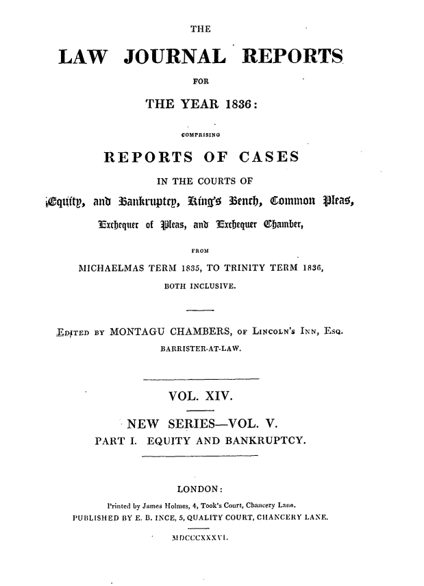 handle is hein.journals/lawjrnl194 and id is 1 raw text is: 

                       THE


  LAW JOURNAL REPORTS

                       FOR

                THE YEAR 1836:


                     COMPRISING

         REPORTS OF CASES

                  IN THE COURTS OF

eqtitp, anb l3ankruptrp, ttng'- 33enrb, Common V  5ra ,

        ExcIrqtter of  olas, anb Excbequer ebainber,

                       FROM

     MICHAELMAS TERM 1835, TO TRINITY TERM 1836,

                   BOTH INCLUSIVE.




  DTED nVY MONTAGU CHAMBERS, OF LINCOLN'S IEN, ESQ.
                  BARRISTER-AT-LAW.




                  VOL. XIV.


             NEW   SERIES-VOL. V.
        PART I. EQUITY AND BANKRUPTCY.




                     LONDON:
          Printed by James Holmes, 4, Took's Court, Chancery LanA.
    PUBLISHED BY E. B. INCE, 5, QUALITY COURT, CIANCERY LANE.

                    NI DCCCXXXvl.


