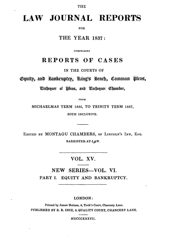 handle is hein.journals/lawjrnl196 and id is 1 raw text is: THE


LAW JOURNAL REPORTS

                      FOR

               THE YEAR 1837:


                     COMPRISING

        REPORTS OF CASES

                 IN THE COURTS OF

Oquftp, anb tankruptp, ? onf r3tnrb, Common plrao,

        xcItquer of ipIeas, ant Excbequer QIamber,

                      FROM

     MICHAELMAS TERM 1836, TO TRINITY TERM 1837,

                  BOTH INCLUSIVE.




 EDITED BY MONTAGU CHAMBERS, OF LINCOLN'S INN, EsQ.
                  BARRISTER-AT-LAW.



                  VOL. XV.

            NEW SERIES-VOL. VI.
       PART I. EQUITY AND BANKRUPTCY.




                     LONDON:
          Printed by James Holmes, 4, Took's Court, Chancery Lane.
    PUBLISHED BY E. B. INCE, 5, QUALITY COURT, CHANCERY LANE.

                   MDCCCXXXVII.


