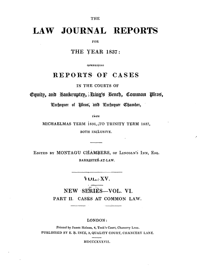 handle is hein.journals/lawjrnl197 and id is 1 raw text is: 


THE


LAW JOURNAL REPORTS

                      FOR

              THE YEAR 1837:


                    ,,MF g,1NG

        REPORTS OF CASES

                IN THE COURTS OF

equitp, anb Zatkntpto,  .-iift  Brnrb, Comnon 131ras,

       Excbequn of lpEa%, -ank Exibequer ebanber,



    MICHAELMAS TERM i836,.TO TRINITY TERM 1837,

                  BOTH INc4aUSIVE.




 EDITED BY MONTAGU CAM DERS, OF LINCOLN'S INN, EsQ.
                 BARRSTE i-AT-LAW.



                   V UL. XV.

            NEW   Sl     s-VOL. VI.
        PART II. CASES AT COMMON LAW.




                    LONDON:
         Printed by James Holmes, 4, Took's Court, Chancery Lane.
    PUBLISIIED BY E. B. INCE, 5, QUALITY COURT, CHANCERY LANE.

                   MDCCCXXXVII.


