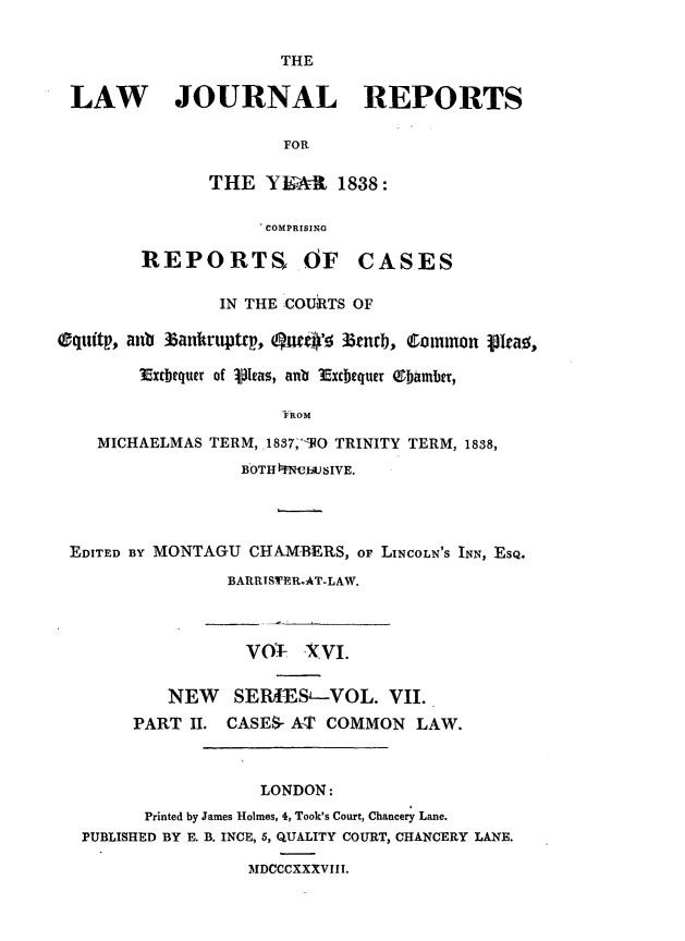 handle is hein.journals/lawjrnl199 and id is 1 raw text is: 


                      THE

 LAW JOURNAL REPORTS

                      FOR

               THE YEAR 1838:

                    COMPRISING

        REPORTS OF CASES

                IN THE COURTS OF

Oquitp, aub 35anruptrp, Qw      ]3t 3enrb, Common pIrao,

        Extbequer of 1pIeas, anu Excbequer Obamber,

                      FROM

    MICHAELMAS TERM, 1837I'TO TRINITY TERM, 1838,
                  BOTHMNVbUbSIVE.




 EDITED BY MONTAGU CHAMBERS, oF LINCOLN'S INN, ESQ.

                 BARRISWERAT-LAW.



                   V01- -Xvi.


           NEW   SE   -IES--VOL. VII.
       PART II. CASES- AT COMMON LAW.



                    LONDON:
         Printed by James Holmes, 4, Took's Court, Chancery Lane.
  PUBLISHED BY E. B. INCE, 5, QUALITY COURT, CHANCERY LANE.

                   MDCCCXXXVIII.


