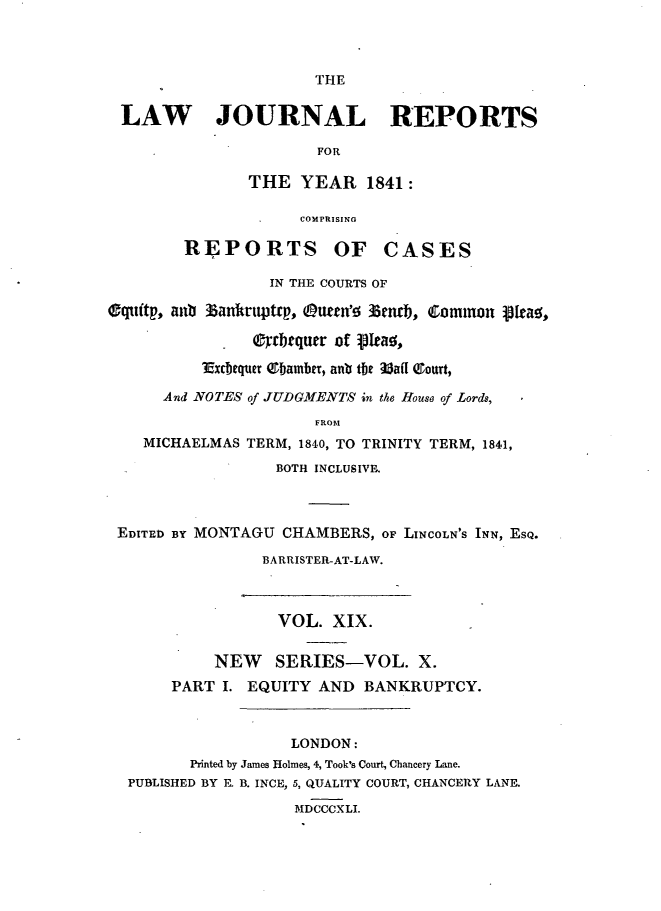 handle is hein.journals/lawjrnl204 and id is 1 raw text is: 



THE


LAW   JOURNAL REPORTS

                     FOR

              THE YEAR 1841:


             COMPRISING

REPORTS OF CASES


                 IN THE COURTS OF

equtffp, aub Zan~wtmtrp, Outtn'; 33eib , Coono fta~y,

                - rbtqutr of pIca ,
          3fxcfequer ebamber, anlb the aafT &ourt,

      And NOTES of JUDGMENTS in the House of Lords,
                      FROM
    MICHAELMAS TERM, 1840, TO TRINITY TERM, 1841,
                  BOTH INCLUSIVE


EDITED BY MONTAGU CHAMBERS, OF LINCOLN'S INN, ESQ.

                BARRISTER-AT-LAW.



                VOL. XIX.


          NEW    SERIES-VOL. X.
      PART I. EQUITY AND BANKRUPTCY.



                   LONDON:
        Printed by James Holmes, 4, Took's Court, Chancery Lane.
 PUBLISHED BY Fl B. INCE, 5, QUALITY COURT, CHANCERY LANE.

                   MDCCCXLI.


