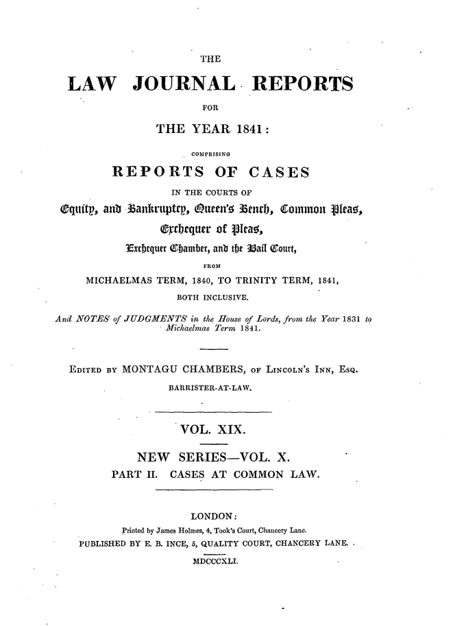 handle is hein.journals/lawjrnl205 and id is 1 raw text is: 




THE


  LAW JOURNAL. REPORTS

                        FOR
                THE YEAR 1841:


                      COMPRISING

         REPORTS OF CASES

                   IN THE COURTS OF

 Oquitp, aub 3anhruptcp, uttn' 3nd j, Common  [fa.(

                 eTrbrqurr of vicaq,

           Excbrquer Tbamber, anb te MaiI &ourt,
                        FROM
     MICHAELMAS TERM, 1840, TO TRINITY TERM, 1841,
                    BOTH INCLUSIVE.

And NOTES of JUDGMENTS in the Ilouse of Lords, from the Year 1831 to
                  Michaelmas Term 1841.



  EDITED BY MONTAGU CHAMBERS, o LINCOLN'S INN, ESQ.

                  BARRISTER-AT-LAW.



                    VOL. XIX.


             NEW    SERIES-VOL. X.
         PART II. CASES AT COMMON LAW.



                      LONDON:
           Printed by James Holmes, 4, Took's Court, Chancery Lane.
    PUBLISHED BY E. B. INCE, 5, QUALITY COURT, CHANCERY LANE.

                      MDCCCXLI.


