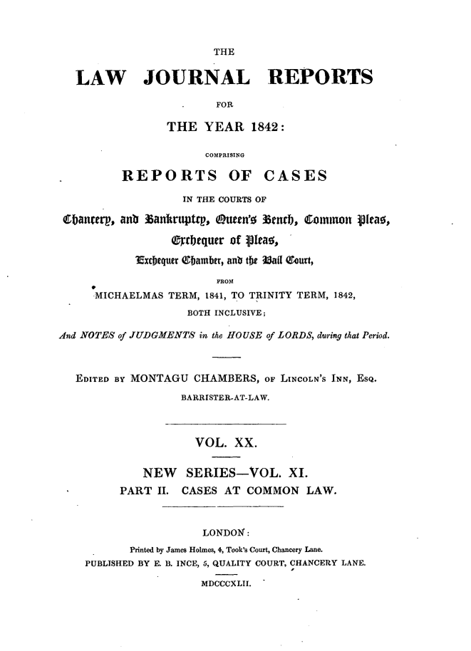 handle is hein.journals/lawjrnl207 and id is 1 raw text is: 



                        THE


   LAW JOURNAL REPORTS

                        FOR

                THE   YEAR   1842:

                      COMPRISING

          REPORTS OF CASES

                   IN THE COURTS OF

 Ebanterp, ant Bankruptt, Q~uean'0 Memb, Conunon ptea,

                 arbtquer of  Ieas,

            ?Exchequer ebamber, anb the Mila ourt,

                        FROM
      MICHAELMAS TERM, 1841, TO TRINITY TERM, 1842,
                    BOTH INCLUSIVE;

And NOTES of JUDGMENTS in the HOUSE of LORDS, during that Period.



   EDITED BY MONTAGU CHAMBERS, oF LINCOLN'S INN, EsQ.
                   BARRISTER-AT-LAW.



                     VOL.  XX.


             NEW   SERIES-VOL. XI.
         PART  II. CASES AT  COMMON   LAW.



                      LONDON:
           Printed by James Holmes, 4, Took's Court, Chancery Lane.
    PUBLISHED BY E. B. INCE, 5, QUALITY COURT, CHANCERY LANE.

                      MDCCCXLII.



