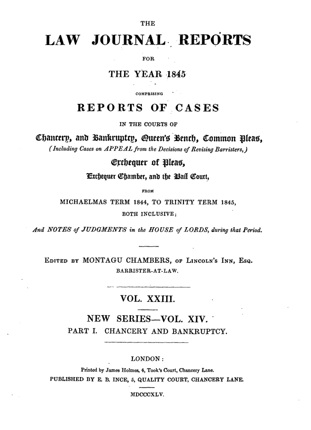 handle is hein.journals/lawjrnl212 and id is 1 raw text is: 

                         THE

   LAW JOURNAL. REPORTS

                         FOR

                  THE YEAR -1845

                        COMPRISING

          REPORTS OF CASES

                    IN THE COURTS OF

 0ancrp, ant Zanrt.tt, kuten'6 3m r, Comtion pttao,
    (Including Cases on APPEAL from the Decisions of Revising Barristers,)

                  (rbrqurr of p!eao,
            Excbequtr Qtbamber, anb the 3af0 Qrourt,

                         FROM
      MICHAELMAS TERM 1844, TO TRINITY TERM 1845,
                     BOTH INCLUSIVE;

AInd NOTES of JUDGMENTS in the HOUSE of LORDS, during that Period.



   EDITED BY MONTAGU CHAMBERS, OF LINCOLN'S INN, EsQ.
                   BARRISTER-AT-LAW.



                   VOL. XXIII.


             NEW   SERIES-VOL. XIV.
        PART I. CHANCERY AND BANKRUPTCY.



                       LONDON:
           Printed by James Holmes, 4, Took's Court, Chancery Lane.
    PUBLISHED BY E. B. INCE, 5, QUALITY COURT, CHANCERY LANE.

                      MDCCCXLV.


