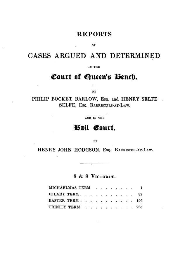 handle is hein.journals/lawjrnl213 and id is 1 raw text is: 






               REPORTS

                    OF


CASES ARGUED AND DETERMINED

                   IN THE


       court of Ouretw     benc,


                    BY

 PHILIP BOCKET BARLOW, EsQ. and HENRY SELFE
          SELFE, EsQ. BARRISTERS-AT-LAW.


                  AND IN THE

              b~ail ourt,


                    BY

   HENRY JOHN HODGSON, EsQ. BARRISTER-AT-LAW.


        8 & 9 VICTORIa.

MICHAELMAS TERM .... ........ 1
HILARY TERM ... ........... 82
EASTER TERM ... ........... 196
TRINITY TERM ... .......... 265


