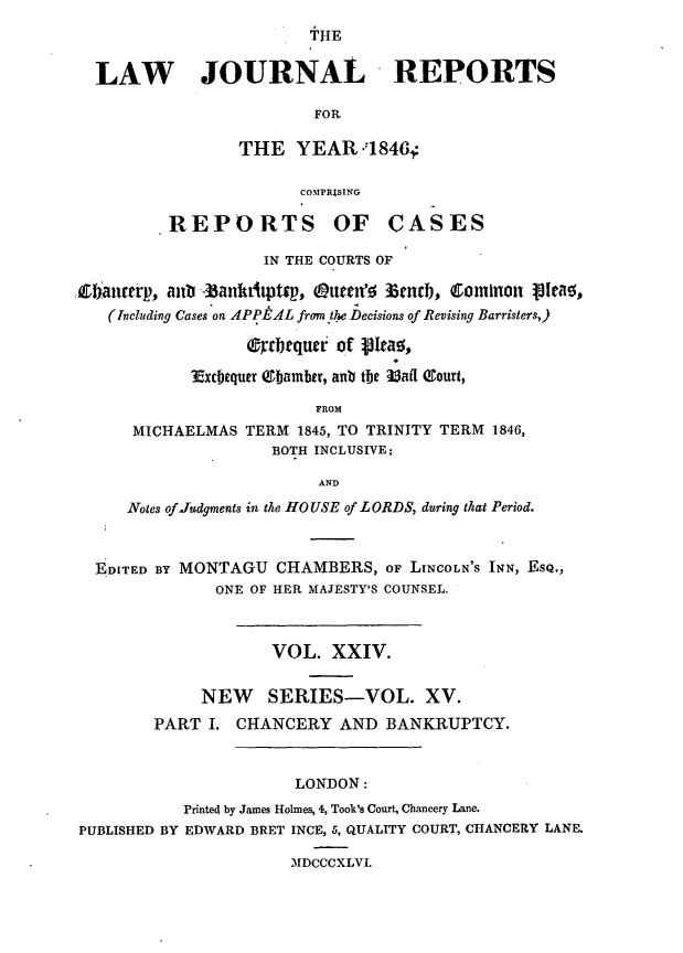 handle is hein.journals/lawjrnl214 and id is 1 raw text is: 
                      THE


LAW        JOURNAL             REPORTS

                       FOR

               THE YEAR .18464

                     COMPRISING


REPORTS OF


CASES


                    IN THE COURTS OF

Zanrtrp., allb -banktitpt~p, (attu'f- zetcF C&OMIT 19Itf0,
   (Including Cases on IPPtL from the Decisions of Revising Barristers,)

                  (ftrbrquer of ikao,

            3xcbequer Q1eamber, anV the Uafl eourt,

                         FROM
      MICHAELMAS TERM 1845, TO TRINITY TERM 1846,
                    BOTH INCLUSIVE;

                         AND
     Notes of Judgments in the HOUSE of LORDS, during that Period.



  E DITED BY MONTAGU CHAMBERS, OF LTNCOLN'S INN, ESQ.,
               ONE OF HER MAJESTY'S COUNSEL.



                    VOL. XXIV.


             NEW SERIES-VOL. XV.
        PART I. CHANCERY AND BANKRUPTCY.


                       LONDON:
           Printed by James Holmes, 4, Took's Court, Chancery Lane.
PUBLISHED BY EDWARD BRET INCE, 5, QUALITY COURT, CHANCERY LANE.

                      MDCCCXLVI.


