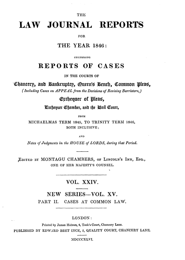 handle is hein.journals/lawjrnl215 and id is 1 raw text is: 

THE


LAW        JOURNAL             REPORTS

                       FOR

               THE YEAR 1846:

                     COMPRISING


REPORTS


OF CASES


                    IN THE COURTS OF

(0batrp, aub 36aulkr4top, Ottn' 15urF, Commn V[eao,
   (Including Cases on APPEAL from the Decisions of Revising Barristers,)

                  (rtbtquer of pleao,

            3Excbequer 18bamber, anub the 3afl Court,

                         FROM
      MICHAELMAS TERM 1845, TO TRINITY TERM 1846,
                     BOTH INCLUSIVE;

                          AND
     Notes of Judgments in the 110 USE of LORDS, during that Period.



  ED1TED BY MONTAGU CHAMBERS, oF LINCOLN'S INN, ESQ.,
               ONE OF HER MAJESTY'S COUNSEL.



                    VOL. XXIV.


             NEW SERIES-VOL. XV.
          PART II. CASES AT COMMON LAW.



                       LONDON:
           Printed by James Holmes, 4, Took's Court, Chancery Lane.
PUBLISHED BY EDWARD BRET INCE, 5, QUALITY COURT, CHANCERY LANE.

                      MDCCCXLVI.


