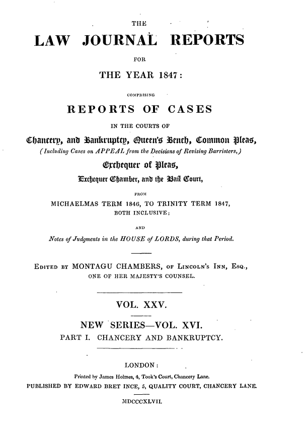 handle is hein.journals/lawjrnl216 and id is 1 raw text is: 

                        THE


  LAW JOURNAL REPORTS

                        FOR

                 THE YEAR 1847:

                       COMPRISING

         REPORTS OF CASES

                   IN THE COURTS OF

&banerp, aub 3iankrtqtp, (attetwo zeucb, Common ittao,
   (Including Cases on APPEAL from the Decisions of Revising Barristers,)

                 (9yrbtqurr of lra!,

            Extxequer (Sbamber, anb the 3atl aourt,

                         FROM
      MICHAELMAS TERM 1846, TO TRINITY TERM 1847,
                    BOTH INCLUSIVE;

                         AND
     Notes of Judgments in the HOUSE of LORDS, during that Period.



  EDITED BY MONTAGU CHAMBERS, OF LINCOLN'S INN, ESQ.,
              ONE OF HER MAJESTY'S COUNSEL.



                    VOL. XXV.


            NEW    SERIES-VOL. XVI.
        PART I. CHANCERY AND BANKRUPTCY.



                      LONDON:
           Printed by James Holmes, 4, Took's Court, Chancery Lane.
PUBLISHED BY EDWARD BRET INCE, 5, QUALITY COURT, CHANCERY LANE.

                      MDCCCXLVII.


