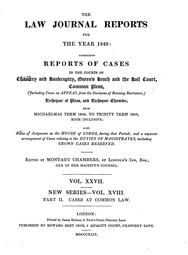 handle is hein.journals/lawjrnl221 and id is 1 raw text is: 

THE


    LAW JOURNAL REPORTS

                           FOR

                   THE YEAR 1849:

                          COMPRISING

           REPORTS OF CASES

                      IN THE COURTS OF
  6m   rp antb antruptrp, Otteen' 3enrb anb the %aff Court,

                      Clinonl p~a
     (.Including Cases on APPEAL from the Decisions of Revising Barristers,)

            Excbequert of .lIeas, anub Excbequer  Qbamber,
                           FROM
       MICHAELMAS TERM 1848, TO TRINITY TERM 1849,
                       BOTH INCLUSIVE;

                            ALSO
Noes of Judgments in the HOUSE of LORDS, during that Period; and a separate
  arrangement of Cases relating to the DUTIES OF MIGISTRA TES, including
                 CROWN CASES RESERVED.



    EDITED BY MONTAGU CHAMBERS, OF LINCOLN'S INN, ESQ.,
                ONE OF HER MAJESTY'S COUNSEL.



                      VOL. XXVII.

             NEW     SERIES-VOL. XVIII.
           PART II. CASES AT COMMON LAW.


                         LONDON:
             Printed by James Holmes, 4, Took's Court, Chancery Lane.
 PUBLISHED BY EDWARD BRET INCE, 5 QUALITY COURT, CHANCERY LANE.

                        MDCCCXLIX.


