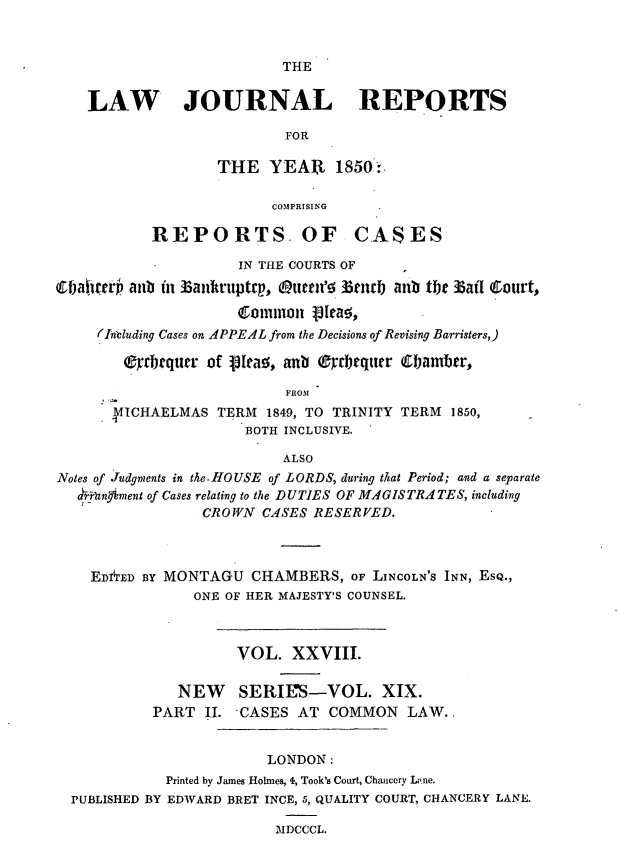 handle is hein.journals/lawjrnl223 and id is 1 raw text is: 


THE


    LAW JOURNAL REPORTS

                           FOR

                   THE YEAR 1850:.

                         COMPRISING

           REPORTS OF CASES

                     IN THE COURTS OF
e1Fakirp' aub in Bankruptrp, Outer'f liend) anb the 1aiI Ctourt,

                     Commion 13ra5
     (Including Cases on APPEAL from the Decisions of Revising Barristers,)

        eyrbrqurr of leaz, anb (dftrquer Cbamber,

                           FROM
      4IICHAELMAS TERM 1849, TO TRINITY TERM 1850,
                      BOTH INCLUSIVE.

                          ALSO
Notes of Judgments in the-HOUSE of LORDS, during that Period; and a separate
   ,r 'an'ment of Cases relating to the DUTIES OF MAGISTRATES, including
                 CROWN CASES RESERVED.



    ED1TED BY MONTAGU CHAMBERS, OF LINCOLN'S INN, ESQ.,
                ONE OF HER MAJESTY'S COUNSEL.



                     VOL. XXVIII.

              NEW    SERWS-VOL. XIX.
           PART II. CASES AT COMMON LAW..


                         LONDON:
             Printed by James Holmes, 4, Took's Court, Chancery L'ne.
  PUBLISHED BY EDWARD BRET INCE, 5, QUALITY COURT, CHANCERY LANE.

                          MDCCCL.


