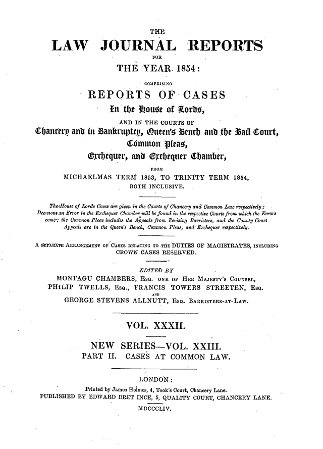 handle is hein.journals/lawjrnl231 and id is 1 raw text is: 


                          THE

LAW JOURNAL REPORTS
                           FOR

                 THE YEAR. 1854:


               COMPRISING

REPORTS OF


CASES


                  *  n tbe  Lou~e of  orb ,

                      AND IN THE COURTS OF
Cbancetr. aub in Bankruptqp, (Ietn'!n 3lrbj alb te
                        Common 131ao'at

              rTbquwr, anb ®rrbtquer Cblamb r,
                              FROM


3afl Court,


        MICHAELMAS TERM' 1853, TO    TRINITY  TERM   1854,
                         BOTH INCLUSIVE.

    The'rlouse of Lords Cases cre given in the Courts of Chancery and Common Law res6pectively;
Deciston.tn Error in the Exchequer Chamber will be found in the respective Courts from which the Errors
   come the Common Pleas includes the Appeals from Revising Barristers, and the County Court
        Appeals are in the Queen's Bench, Common Pleas, and-Exchequer respectively.

A S~rARARE ARRANGEMENT OF CASES RELATING TO -THE DUTIES OF MAGISTRATES, INCLUDING
                      CROWN CASES RESERVED.

                            EDITED BY
      MONTAGU   CHAMBERS, ESQ. ONE OF HER, MAJESTY'S COUNSEL,
    PHILIP TWELLS, EsQ., FRANCIS TOWERS STREETEN, ESQ.
                               AN
        GEORGE STEVENS ALLNUTT, ESQ. BARRISTERS-AT-LAW.


  NEW
PART II.


VOL. XXXII.


SERIES-VOL. XXIII.
CASES AT COMMON LAW.


                          LONDON:
            Printed by James Hoimes, 4, Took's Court, Chancery Lane.
PUBLISHED BY EDWARD BRET INCE, 5, QUALITY COURT, CHANCERY LANE.

                          MDCCCLIV.


