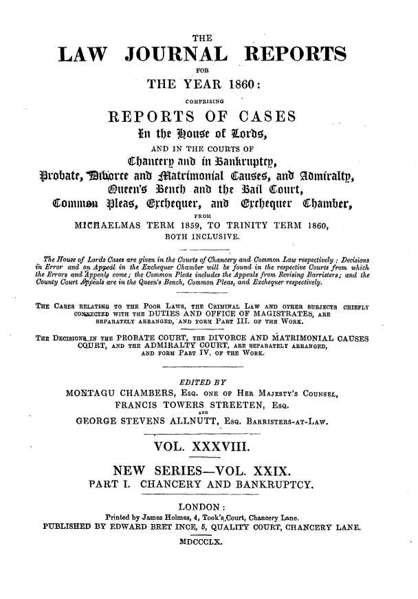 handle is hein.journals/lawjrnl242 and id is 1 raw text is: 


                               THE

    LAW JOURNAL REPORTS
                                FOR
                      THE YEAR 1860:
                             COMPRISING

              REPORTS OF CASES

                    I~n tbe 3 otta of Korbe;,
                       AND IN THE COURTS OF
                  Cbian  rp amb in Banhruptep,
 Probatk, 'ti  rre anb Iffatrimonial Caue!, ant 9Omiraltp,
              0ttIM' Bench anb the Badl Court,

   omma       Vtn Iea, 2rcbequcr, anD   Oydrquer    6Ibamber,
                               FROM
        MICIAELMAS TERM      1859, TO TRINITY TERM    1860,
                         BOTH INCLUSIVE.

  Tte House of Lords Cases are given in the Courts of Chancery and Common Law respectively: Decisions
in Error and on Appedl in the Exchequer Chamber will be found in the respective Courts from which
the Errors and 2ppea4 come; the Common Pleds includes the Appeals from Revising Barristers; and the
County Court Apial are in the Queen's Bench, Common Pleas, and Exchequer respectively.

THE CASES RELATiE.G TO THE POOR LAWS, THE CRIMINAL LAW AND OTHER SUBJECTS CHIEFLY
        COHEQTZV WITH THE DUTIES AND OFFICE OF MAGISTRATES, ARE
            SEPFARATELY ARRANGED, 'AND FORM PART III. OF THE WORK.

THE DEc io SIJN THE PROBATE COURT, THE DIVORCE AND iATRIMONIAL CAUSES
        COQURT, AND THE ADMIRALTY COURT, ARE SEPARATELY ARRANGED,
                     AND FORM PART IV. OF THE WORK.-


                            EDITED BY
      MO]TAQU CHAMBERS, ESQ. ONE oP HER MAJESTY'S COUNSEL,
                FRANCIS TOWERS STREETEN, ESQ.
                                AND
        GEORGE STEVENS ALLNUTT, EsQ. BARRIS'ERS-AT-LAW.


                       VOL. XXXVIII.

               NEW SERIES-VOL. XXIX.
          PART I. CHANCERY AND BANKRUPTCY.

                            LONDON:
              Printed by James Holmes, 4, Took's,Court, Chancery Lane.
 PUBLISHED BY EDWARD BRET INCE, 5, QUALITY COURT, CHANCERY LANE.
                            MDCCCLX.


