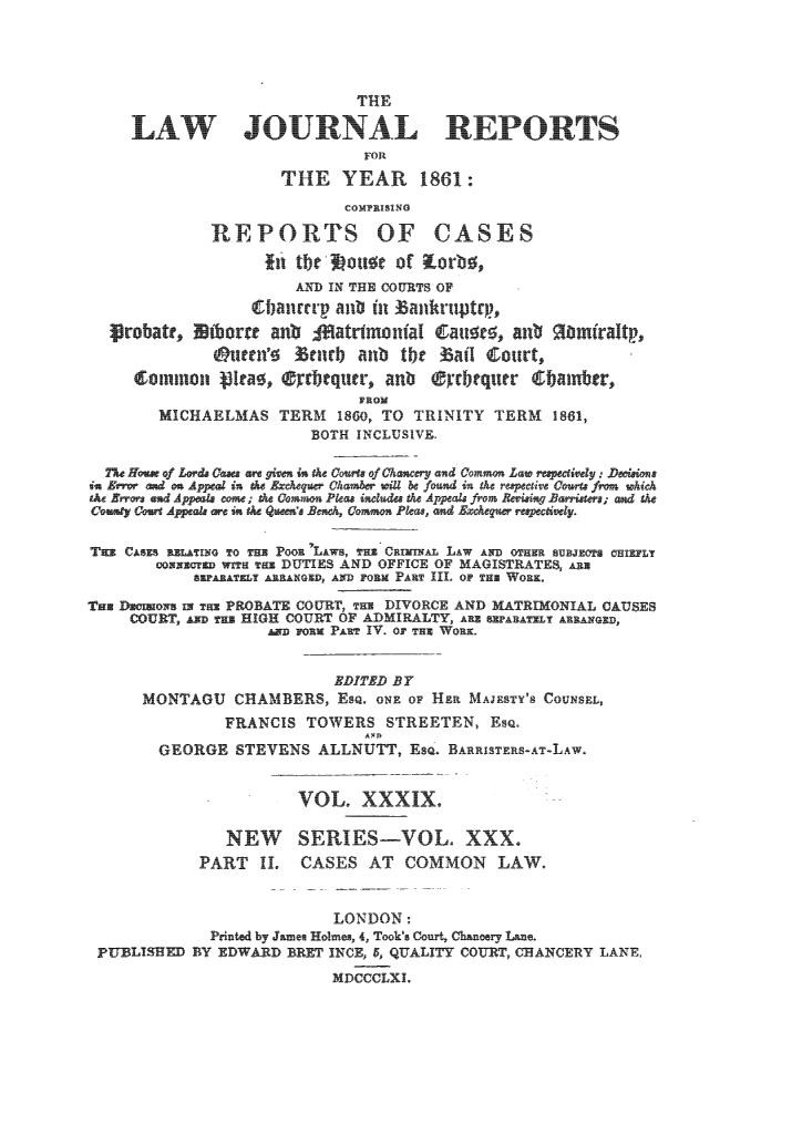 handle is hein.journals/lawjrnl245 and id is 1 raw text is: 




                             THE

     LAW JO RNAL R PORTS
                              FOR
                     THE YEAR 1861:
                            COMPRISING

             REPORTS OF CASES
                   fit the -it of K'ro,
                      AND IN THE COURTS OF
                  Cfianr   aui in ankruptw ,
  Lrobatr,   bor4   anb                         iatdinoniaI  a    a 0 mfraltp,

             @urenf      enfb aub tbt  ai     I court,
     ZoInIon NIta, 'rkquc, anb rtqu r 6baintbr,
                             FROM
        MICHAELMAS TERM 1860, TO TRINITY TERM 1861,
                        BOTH INCLUSIVE.

  1Ho- A f Lds Ca  -d . gtn tn the Co  If Chocery and Common L--  rI e dy  D  i
iu  -  ond on Appeal in t  Excequ  Ckaibr  cil  e foEud in ah repctioe Cor  fm   whi



  TmCA i i iu  Tz3 POOR 'LAWS, P~z)  r ixeL LAW AND OTHER EHET HZL
       vomnng  wxa  DUTIES AND OFFICE OF MAGISTRATES, &uu
           SEapT ARRANGED, AND roam PAR III. OIP THR WORK.
Tu Duoin I T PROBATE COURT, TH DIVORCE AND MATRIMONIAL CAUSES
     COURT, ig T HIGH COURT OF ADMIRALTY, 1 2PAHAI ARRANGED,
                     ~Dirm PAR IV. 01THWR


                          EDITED BY
      MONTAGOU CHAMBERS, EsQ. oN oF HE MAJESTY'S COUNSEL,
               FRANCIS TOWERS STREETEN, EsQ.
        GEORGE STEVENS ALLNUTT, ESQ. BARRISTERS-AT-LAW.


                       VOL. XXXIX.

               NEW      SERIES-VOL. XXX.
            PART IL    CASES AT COMMON LAW.


                          LONDON:
             Prnted by James Holmes, 4, Took's Court, Chanery Lane.
 PUBLINIFED BY EDWARD BRET INCE, 5, QUALITY COURT, CHANCERY LANE.
                          MDCCCLXI,


