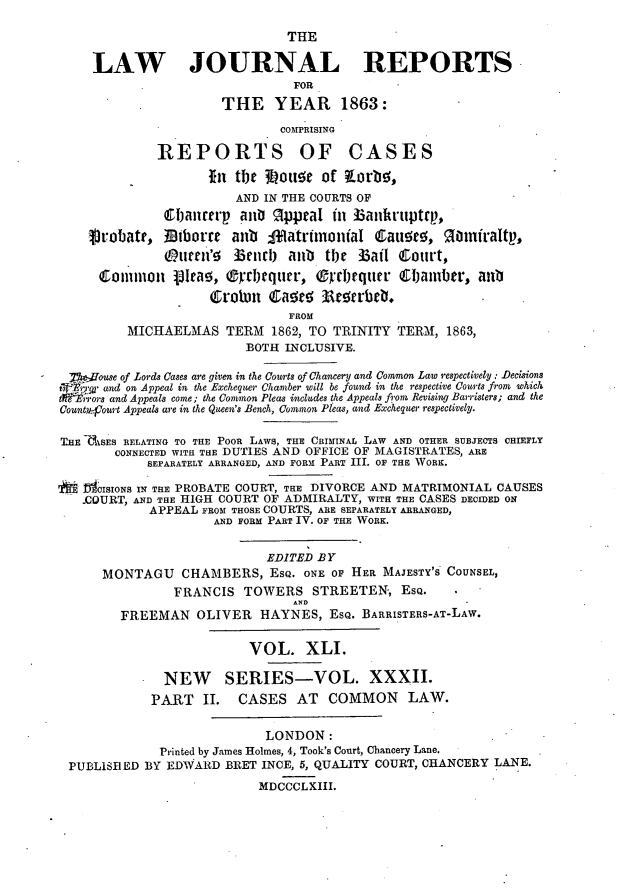 handle is hein.journals/lawjrnl248 and id is 1 raw text is: 
                               THE

     LAW JOURNAL REPORTS
                                FOR
                      THE YEAR 1863:
                              COMPRISING

              REPORTS OF CASES
                     In the 3Loue of Korb!,
                        AND IN THE COURTS OF
              Cbaianre'  an  3ppral in Bankrtiptrp,
     jrobatt, Biboru    anti  1atrtinonial Catwo,      inirfraltp,
               (ptlri'! Bendl) aub the Bail Court,

      common Vita, ®rrbrqurr, OrcIjquer C0amba, anl

                               FROM
         MICHAELMAS TERM 1862, TO TRINITY TERM, 1863,
                          BOTH INCLUSIVE.

 teouse of .Lords Cases are given in the Courts of Chancery and Common Law r.espectively : Decisions
 Sand on Appeal in the Exchequer Chamber vnll be found in the respective Courts from which
 t   ors and Appeals come; the £ommon Pleas includes the Appeals from Revising Barristers; and the
 Ctountv:jour Appeals are in the Qeen's Bench, C ommo Pecs, and Echequer relecivel.

 THE CASES RELATING TO THE POOR LAWS, THE CRIMINAL LAW AND OTHER SUBJECTS CHIEFLY
        CONNECTED WITH THE DUTIES AND OFFICE OF MAGISTRATES, ARE
            SEPARATELY ARRANGED, AND FORM PART III. OF THE WORK.

SioCISIONS IN THE PROBATE COURT, THE DIVORCE AND MATRIMONIAL CAUSES
   -COURT, AND THE HIGH COURT OF ADMIRALTY, WITH THE CASES DECIDED ON
            APPEAL FROM THOSES COURTS, ARE SEPARATELY ARRANGED,
                     AND FORM PART IV. OF THE WORK.

                            EDITED BY
      MONTAGU CHAMBERS, ESQ. ONE oF HER MAJESTY'S COUNSEL,
                FRANCIS TOWERS STREETEN, ESQ.
                                AND
         FREEMAN OLIVER HAYNES, ESQ. BARRISTERS-AT-LAW.

                          VOL. XLI.

              NEW SERIES-VOL. XXXII.
              PART II. CASES AT COMMON LAW.

                            LONDON:
              Printed by James Holmes, 4, Took's Court, Chancery Lane.
 PUBLISB ED BY EDWARD BEET INCE, 5, QUALITY COURT, CHANCERY LANE.
                           MDCCCLXIII.


