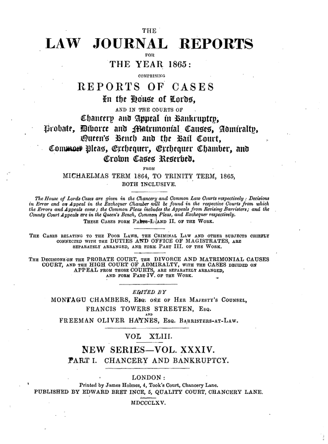 handle is hein.journals/lawjrnl251 and id is 1 raw text is: 



                                THE

     LAW JOURNAL REPORTS
                                FOR

                       THE YEAR 1865:
                              COMPRISING

              REPORTS OF CASES

                     fit tfjr J~dnt of Korbo,
                        AND IN TBE COURTS OF
               bpainrtr anD 9ppraI i ZSankriiptrp,

    t'robatr,   bome aub      Wf-trhnoniaI Caur. Raonfraltv,
              .murrn'! 5 3eiin  aub  the   aff Court,
      ConuaW*   olrao, ®rbequrr,   C'cdiquer Chamber, an

                     (f~rolun CIa~ro 33torbeb.
                                FROM
          MICHAELMAS TERM 1864, TO TRINITY TERM, 1865,
                          BOTH INCLUSIVE.

  The House of Lords Cases are given in the CAancery and Common Law Courts respectively: Decisions
in Eror. and osi Appeal in the Exchequer Chamber will be found in the respective Courts from which
the Errors and Appeals come; the Common Pleas inludes the Appeals from Revising Barristers; and the
County Court Appeals are in the Queen's Bench, Common Pleas, and Exchequer respectively.
               THESE CASES FORM PAhS:-.jAND II. OF THE WORK.

THE CASES RELATING TO THE POOR LAWS, THE CRIMINAL LAW AND OTHER SUBJECTS CHIEFLY
        CONNECTED WITH THE DUTIES AD OFFICE OF MAGISTRATES, ARE
            SEPARATELY ARRANGED, ANII FORM. PART III. OF THE WORK.

THE DECISIONS ON THE PROBATE COURT, THE DIVORCE AND MATRIMONIAL CAUSES
    COURT, AND THE HIGH COURT OF ADMIRALTY, WITH THE CASES DCCILDED ON
             APPEAL FROM THOSE COURTS, ARE SEPARATELY ARRANGED,
                     AND FORM PART IV. OF THE WORK.


                             EWVED BY
      MONTAGU CHAMBERS, Ew; O&E OF HER MAJESTY'S COUNSEL,
                FRANCIS TOWERS STREETEN, ESQ.
                                AND
         FREEMAN OLIVER HAtYNES, ESQ. BARRISTERS-AT-LAW.

                           VOL    XLIII.

               NEW SERIES-VOL. XXXIV.
           PAILT I. CHANCERY AND BANKRUPTCY.


                             LONDON:
              Printed by James Holmes, 4, Took's Court, Chancery Lane.
 PUBLISHED BY EDWARD BRET INCE, 5, QUALITY COURT, CHANCERY LANE.

                            MDCCCLXV.


