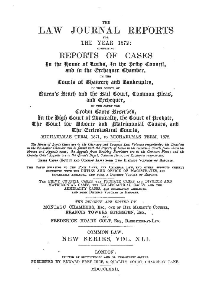 handle is hein.journals/lawjrnl265 and id is 1 raw text is: 



                               THE

     LAW JOURNAL REPORTS
                               FOR
                      THE YEAR 1872:
                            cOMPRISING

             REPORTS OF CASES

        fin tbc 5ou~t of Wovb6, in ti'- jribc  ouni1,
                anb in tbe ®rrbequtr  bambr,




                        IXh  Hp COoRmSon
                    to~t
     @uttn'+   enrb anb tbt,   adI gourt, comnmn  Ica+ ,


        IX  TH CURT FOR
                     ;roimn Ca      c erbb,


     ~b    cut for                               Cior   u  ariuna       n


     -MCHAELMAS TEM, 1871, To MICRAELMAS TERM, 1872.

  7U- Hou of Lords Caps arP in the Chancery and Common Law Volumes rmepctivelD; tke Decisions
in Ike F~okseuer Okamber wilt be found with Ike Reoets qf Cases in tke respective Courts frm wkich Ik
Errors und A4  n ; e AUK.md* from Rei ing Barrite ar in the Ceumn Plea, ; and the
County Court Aypeals ae in Ike Quee n' Be+wh, Common Pleas, and Ecequer reec-ive_.
    Taxes CAM 9 (EQuMY Lm Commox Liw) ToRm Two Dis~ncT VoLum OF REPORTS.
Tmm CASES inATXG To TE POOR LAws, THE CRIMINAL LAW, Am Ir3 OTHERc sBE  CRIEFLT
        coNN  IT--H 'u DUTIES AND OFFICE OF NAGISTRAT-S, a,
          S~~T~~LT AR RAXGD, AND FORM A DISTINCT VoLUm O )EYRT.
     THE PRIVY COUNCIL CASES, Tm PROBATE CASES qDIVORCE AND
         MATRIMONIAL CASES, THE ECCLESIASTICAL CASES, & THE
               ADMIRALTY CASES, ARE SEPARATELY ARRANGED,
                  ADD FORMa DISTINeCT VoLue ON RjuoNTs.

                    THE REPORTS ARE EDITED BY
       MONTAGU CHAMBERS, ESQ., ONE OF HER MAJESTY'8 COUNSEL,
                FRANCIS TOWERS STREETER, Esq.,
                               AND
          FREDERICK HOARE COLT, ESQ., BARRISTERs-T-LAAW.


                        COMMON LAW.
              NEW        SERIES, VOL. XLI.


                            LON-DON:
              PRINTED BY SPOTTISWOODE AND CO. CONEW-STRET SQUAR
  PUBLISHED BY EDWARD BRET INCH, 6, QUALITY COURT, CHANCERY LANE.

                          MDCCCLXXIL



