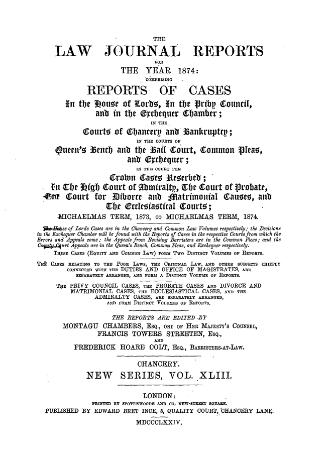 handle is hein.journals/lawjrnl268 and id is 1 raw text is: 



                                 THIE

     LAW JOURNAL REPORTS
                                 FoR
                        THE YEAR 1874:
                               COMPRISING

              REPORTS OF CASES

        ftn the 34oue of toa'o, fin tbte  rtbp      1omiril.,
                 anb in the ®2rbequer  tbamber;
                                IN THE
             ourte of Gbancrm anb 33ankruptrp;
                            IN THE COURTS OF
     iueen'z 3tnrb anb the Zail Court, (Common            Iea01 ,
                         anti Q yr   qur;
                            IN THE COURT FOR
                    Crowrn    Iaoe; Ata~rbrb;
    ftn Q   3Lfgt) Court of gbmniraltp, Cr Clourt of Probate,
  4w    Court for    3iborre   aub   -*tatritnoniaI (Latige, anb
                   Cbh, O rroaotiral Cgourt!5;

      :MICHAELMAS TERM, 1873, To MICHAELMAS TERM, 1874.
  $&vlhse of lords Cases are in the Chancery and Common Law Volumes respectively; the Decisions
in the Exchequer Chamber will be found with the Reports of Cases in the respective Courts from which the
Errors and Appeals come; the Appeals from Revising Barristers are in the Common Pleas; and the
Co*/64urt Appeals are in the Queen's Bench, Common Pleas, and Exchequer respectively.
     THESE CASES (EQUITY AND COMMON LAW) FOM Two DISTINCT VOLUMES OF REPORTS.
T0i CASES RELATING TO THE POOR LAWS, THE CRIMINAL LAW, AND OTHER SUBJECTS CHIEFLY
        CONNECTED WITH THE DUTIES AND OFFICE OF MAGISTRATES, ARE
           SEPARATELY ARRANGED, AND FORM A DISTINCT VOLUME OF REPORTS.
     !Tjr PRIVY COUNCIL CASES, Tim PROBATE CASES AND DIVORCE AND
         MATRIMONIAL CASES, THE ECCLESIASTICAL CASES, AND THE
                ADMIRALTY CASES, ARE SEPARATELY ARRANGED,
                    AND FORM DISTINCT VOLUMES OF REPORTS.

                    THE REPORTS ARE EDITED .BY
       MONTAGU     CHAMBERS, ESQ., ONE OF HER MAJESTY'S COUNSEL,
                 FRANCIS TOWERS STREETEN, ESQ.,
                                 AND
          FREDERICK HOARE COLT, ESQ., BARRISTERS-AT-LAW.

                            CHANCERY.

              NEW       SERIES, VOL. XLIII.

                              LONDON:
               PRINTED BY SPOTTISWOODE AND CO. NEW-STREET SQUARE.
  PUBLISHED BY EDWARD BRET INCE, 6, QUALITY COURTCHANCERY LANE,
                            NDCCCLXXIV.


