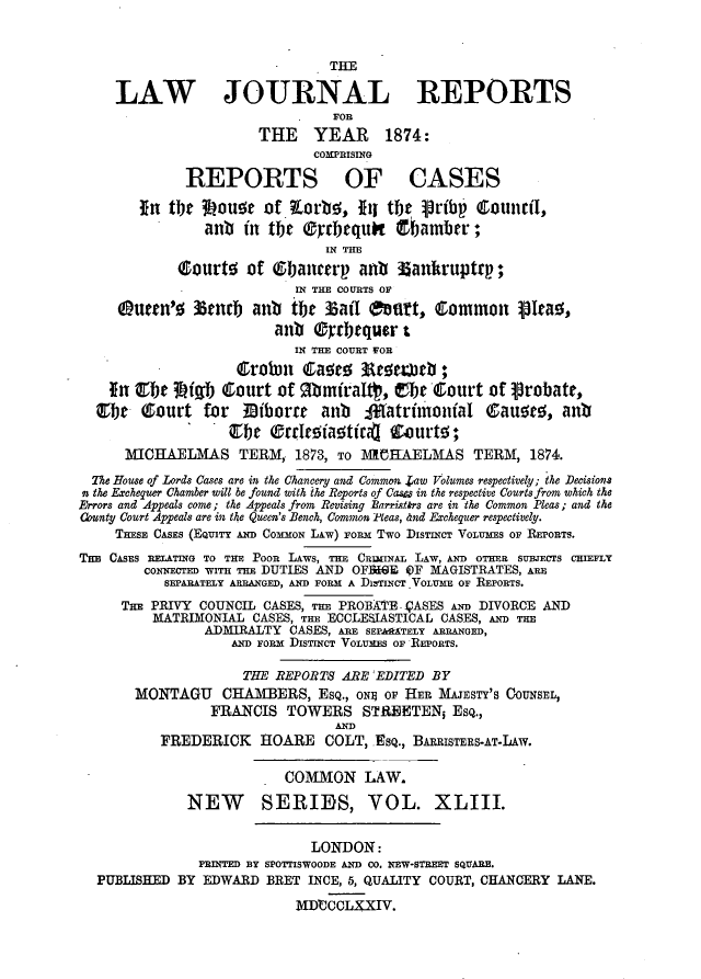 handle is hein.journals/lawjrnl269 and id is 1 raw text is: 


                                THE

     LAW JOURNAL REPORTS
                                FOR
                       THE    YEAR     1874:
                              COMPRISING

              REPORTS OF CASES

        in tlbw 3wau~ of .Lorbe;, III tbt Vribr' Council,
                anb in the eprbtquot tbamber
                               IN THE

             courte of (bancerp anfb      ankruptrp;
                            IN THE COURTS OF
     9uttn'5 3tnrb anb tbt      5aff eat,     cmmon ipIea0,
                         anb gyrbequer t
                            IN T E COURT FOR
                    Cro1Dh C~aoro Artb
    In Qbt    fgfb Court of gbmiraIt, tbr 'ourt of probate,
  Ce Q-ourt for       Diborr   anb    tratrilunofaI Gauoo, anb
                 I .  c   rroifaottfrio zurtw;

      MICHAELMAS TERM, 1873, TO 1M4 1EAELMAS TERM, 1874.

  The House of Lords Cases are in the Chancery and Common. Zaw Volumes respectively; the Decisions
n the Exchequer Chamber will be found with the Reports of Casa in the respective Courts from which the
Errors and Appeals come; the Appeals from Revising Barristrs are in the Common Pleas; and the
County Court Appeals are in the Queen's Bench, Common Pleas, and Exchequer respectively.
     THESE CASES (EQUITY AND COMMON LAw) FORm Two DISTINCT VOLUMES OF REPORTS.
TnE CASES RELATING TO THE POOR LAWS, TrE CRIMINAL LAW, AND OTHER SUBJECTS CIEFLY
        CONNECTED WITH TH DUTIES AND OFB@WE $F MAGISTRATES, ARE
           SEPARATELY ARRANGED, AND FORM A Di3TINCT .VOLUME OF REPORTS.
     THE PRIVY COUNCIL CASES, THE PROBATE. VASES AND DIVORCE AND
         MATRIMONIAL CASES, THE ECCLESIASTICAL CASES, AND Tim
                ADMIRALTY CASES, ARE SEF&APTELY ARRANGED,
                   AND FORM DISTINCT VOLUMES OF REPORTS.

                     THE REPORTS ARE:EDITED BY
       MONTAGU CHAMBERS, EsQ., ON9 OF HEB MAJESTY'S COUNSEL,
                 FRANCIS TOWERS STtEETEN; EsQ.,
                                 AND
          FREDERICK HOARE COLT, .Q., BARRiSTERS-AT-LAW.


                          COMMON LAW.

              NEW SERIES, VOL. XLIII.


                              LONDON:
               PRINTED 3 SPOTTISWOODE MWD CO. NEW-STREET SQUARE.
  PUBLISHED BY EDWARD BRET INCE, 5, QUALITY COURT, CHANCERY LANE.

                            MD*CCLXXIV.


