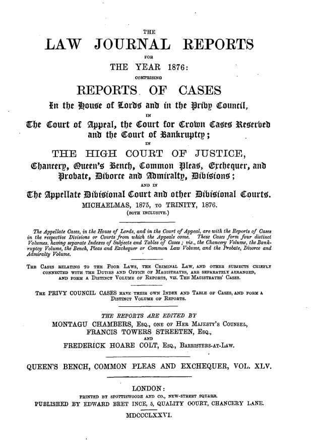 handle is hein.journals/lawjrnl273 and id is 1 raw text is: 



                                THE

     LAW JOURNAL REPORTS
                                FOR

                       THE YEAR        1876:
                              COMPRISING

              REPORTS OF CASES

      fn tbt 3ouor of Zorb! anb in tbe Vrbp Couincd,


C1be Court of %pptal, tbt Court for CroWi Caase Rt!5rrbtb
                 anb tMe Court of 33anhruptrp;
                                 IN

       THE HIGH COURT OF JUSTICE,

 QGbancerp, Ouen' ]33nc      , Common     VIea!, ®rrbequer, anb
         probate, Etborre anb    Mmiraltp, 13i ettone;
                               AND 1
CTe %ppeIIatt M}ibional Court anb other  ibioionaI Courts.
               MICHAELMAS, 1875, To TRINITY, 1876.
                            (BoT nILsUIvE.)


  The Appellate Cases, in the House of Lords, and in the Court of Appeal, are with the Reports of Cases
in the respective Divisions or Courts from which the Appeals come. These Cases form four distinct
Volumes, having separate Indexes of Subjects and Tables of Cases ; viz., the Chancery Volume, the Bank-
ruptcy Volume, the Bench, Pleas and Exchequer or Common Law Volume, and the Probate, Divorce and
Admiralty Volume.

Tim CASES REL.ATING TO THE Poo  LAws,  E CRIMINAL LAw, AND OTHER SUBJECTS CuiEFLY
     CONNECTED WITH THE DUTIES AND OFFICE OF MAGISTRATES, ARE SEPARATELY ARRANGED,
         AND FORM A DISTINCT VOLUME OF REPORTS, viz. THE MAGISTRATES' CASES.

  THE PRIVY COUNCIL CASES HAVE THEIR OWN INDEX AND TANL OF CASES, AND FORM A
                       DISTINCT VOLUME OF REPORTS.


                     THE REPORTS ARE EDITED BY
       MONTAGU CHAMBERS, ESQ., ONE OF HER MAJESTY'S COUNSEL,
                 FRANCIS TOWERS STREETEN, ESQ.,
                                AND
          FREDERICK HOARE COLT, ESQ., BARRiSTENS-AT.Lw.


QUEEN'S BENCH, COMMON PLEAS AND EXCHEQUER, VOL. XLV.


                             LONDON:
               PRINTED BT SPOTTISWOODE AND CO., NEW-STREET SQUARR.
  PUBLISHED BY EDWARD BRET INCE, 5, QUALITY OOURT, CHANCERY LANE.

                           MDCCCLXXVI.


