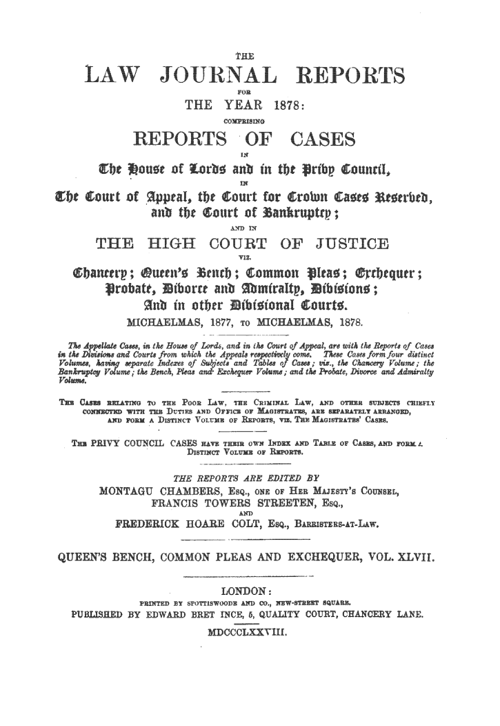 handle is hein.journals/lawjrnl277 and id is 1 raw text is: 



                                THE

     LAW JOURNAL REPORTS
                                FOR
                       THE     YEAR     1878:
                              COllRIXG

              REPORTS OF CASES





                 anb tbc ®ourt of anktrnptcp;

       THE HIGH COURT OF JUSTICE







            MICO    LMAS, 1877, TO ICrAEILAS, 1878.

  The Aelae Caue, mn the Houe of Lords, and in e Court of Apea, are with h Reporte of Cae
ine Di Lei one arid Conrt, from which the Appeale resiig osta. 7~ee Came form fou r ditinct
       late ~ se'arate I odezee f Subject and Table, o Cases; vo, the Chafceig Volume; the
          ig lme; th M Beh Pleas and eand th   -obate, D-orce and Admsra t


THU C[NOs TO Rn PooR LAw, THE CnINIsAL LAw, AYD oTH sujRs cmixi
         VON  fWWTH TUB ]DUTIES AND OFnIC OF MAnTrRAYS, ANN ENTAAELY ARERNED,
         AND FORK A DisTINCT VOLUME o 1o, vi, T Es MAOUshAThs' CASES,

  Tsu PRIVY COUNCIL CASES   w maE, owm I -x --iT TAB, OF CAM, AND FORM. A
                       DisTircT Vo Lu OF

                     THE REPORTS ARE EDITED BY
       MONTAGU CHAMBERS, ESQ., ONE OF HER MAJESTY'S COUNSEL,
                 FRANCIS TOWERS STREETEN, ESQ.,
                                 AND
          FRDERICK HOEAR       COLT, ES., B     -;,IS AT-LAW.


QUEEN'S BENCH, COMMON PLEAS AND EXCHEQUER, VOL. XLVII


                             LONDON :
               PRINTED EY 0' 'YSWOODB AND CO. NEW STRS SQUARE.
  PUB.JSIED BY EDWARD -ET INCE, 5, QUALITY COURT, CHANCERY LANE.

                           MDCCCLXXVIII.


