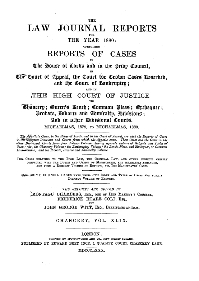 handle is hein.journals/lawjrnl280 and id is 1 raw text is: 



                                 THE

     LAW JOURNAL REPORTS
                                 FOR
                        THE YEAR 1880:
                               COMPRISING

              REPORTS OF CASES
                                  IN

        Qrbe 3ouor of torbo anb in tbe prtbp Council,
                                  IN
etre 1b;urt of appraI, the Court for        robin Care;a  Aotrbeb,
                 ant the  ourt of 6ankruptrp;
                                AND IN
        rHE HIGII COURT OF JUSTICE

                                 VIZ.

   Wainctrp; QOuten'e %enrb; Common Vte;; (grr~quer;
         1robate, 3I3iborre anb Rbmtraltp, ]      iMiton  ;
                gnb  in otber Bibit    onal Caourte.
             MICHAELMAS, 1879, TO MICHAELMAS, 1880.

  The gpellate Cases, in the House of Lords, and in the Court of Appeal, are with the Reports of Cases
in t*esp ctive Divisions and Courts from which the Appeals come. These Cases and the Cases in the
other Divisional Courts form four distinct Volumes, having separate Indexes of Subjects and Tables of
Cases; viz., the Chancery Volume; the Bankruptcy Volume; the Bench, Pleas, and Erchequer, or Common
La+  oue; and the Probate, Divorce and Admiralty Volume.

THid CASiS RETATING TO THE PoOR LAW, TH CRIMINAL LAW, AND OTHER SUBJECTS CHIEFLY
     COJJECTED WITH THE DUTIES AND OFFICE OF MAGISTRATES, ARE SEPARATELY ARRANGED,
         AND FORM A DISTINCT VOLUME OF REPORTS, VIZ. THE MAGISTRATES' CASES.

  pRE-4'IVY COUNCIL CASES RAVE THEIR OWN INDEX AND TABLE OF CASES, AND FORM A
                        DISTINCT VOLUME OF REPORTS.

                     THE REPORTS ARE EDITED BY
       )MONTAGU    CHAMBERS, ESQ., ONE OF HER MAJESTY'S COUNSEL,
                   FREDERICK HOARE COLT, ESQ.,
                                 AND
             JOHN GEORGE WITT, ESQ., BARRISTERS-AT-LAw.


                  CHANCERY,         VOL. XLIX.


                              LONDON:
               PRINTED BY SPOrISWOODE AND CO., NEW-STREET SQUARE.
  PUBLISHED BY EDWARD BRET INCE, 5, QUALITY COURT, CHANCERY LANE.

                            I'PCCCLXXX,


