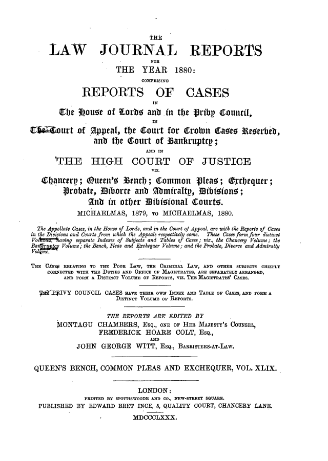 handle is hein.journals/lawjrnl281 and id is 1 raw text is: 






     LAW JOURNAL REPORTS
                                FOR
                       THE    YEAR     1880:
                              COMPRISING

              REPORTS OF CASES
                                 IN
         fjt 3ouo    of Xorbe anb .in tbt Vrib     Counirl,,
                                 IN
MO Zourt of gpptaI, the Court for Crobn Ctasr            Itae rbeb,
                 anb tbr Court of 35ankruptrp;
                               AND) IN
       'THE HIGH COURT OF JUSTICE

                                 VIZ.

   Z bancerp; Outen'5 36rncb; fCommon        1Itam ; Crrbrqutr;
         1robatt, iborat anb %bmiraItp., Bibfoiono;
                anb in otber 19ibizionaI Courto.
             MICHAELMAS, 1879, TO MICHAELMAS, 1880.

  The Appellate Cases, in the House of Lords, and in the Court oj Appeal, are with the Reports of Cases
in. the Divifions and Courts from which the Appeals respectively come. These Cases form four distinct
Volkwnr ,aving separate Indexes of Subjects and Tables of Cases; viz., the Chancery Volume; the
fa~ruuj. Volume; the Bench, Pleas and Exchequer Volume; and the Probate, Divorce and Admiralty
VolR- me.

THE CIsIs RELATING TO THE POOR LAW, THE CRIMINAL LAW, AND OTHER SUBJECTS CHIEFLY
     CORYECTED WITH THE DUTIES AND OFFICE OF MAGISTRATES, ARE SEPARATELY ARRANGED,
         AND FORM A DISTINCT VOLUME OF REPORTS, VIz. THE MAGISTRATES' CASES.

   PRIVY COUNCIL CASES HAVE THEIR OWN IN=X AND TABLE OF CASES, AND FORM A
                       DISTINCT VOLUME OF REPORTS.

                     THE REPORTS ARE EDITED BY
       MIONTAGU CHAMBERS, ESQ., ONE OF HER MAJESTY'S COUNSEL,
                  FREDERICK HOARE COLT, ESQ.,
                                AND
            JOHN GEORGE WITT, ESQ., BARRISTERS-AT-LAW.


 QUEEN'S BENCH, COMMON PLEAS AND EXCHEQUER, VOL. XLIX.


                             LONDON:
               PRINTED BY SPOTTISWOODE AND CO., NEW-STREET SQUARE.
  PUBLISHED BY EDWARD BRET INCE, 5, QUALITY COURT, CHANCERY LANE.

                            MI)CCCLXXX.


