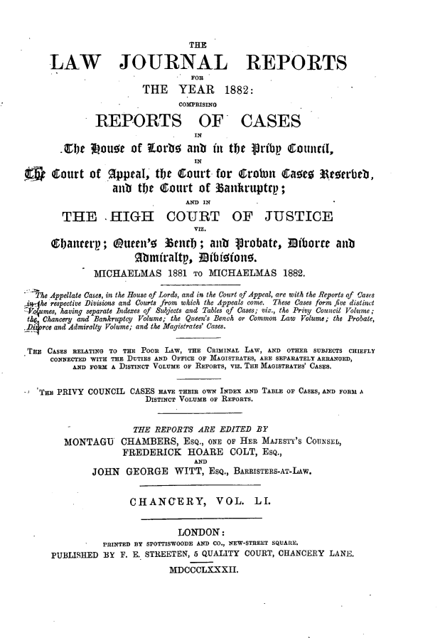 handle is hein.journals/lawjrnl284 and id is 1 raw text is: 



                                 THE

     LAW JOURNAL REPORTS
                                 FOR
                        THE YEAR        1882:
                               COMPRISING

              REPORTS OF CASES
                                  IN

       .Zbe 3 ouo of tLorb anii it the pribp CouniI,
                                  IN

      Court of appeal, t    t court for    &robm   C       Ate.erbeb,
                  anb te Court of zankruptrp;
                                AND IN

        THE .HIGH COURT OF JUSTICE
                                  VIZ.

     ebaiee'p; 0u0en'       3 nlrb; anb 1robate, Biborre aub


              MICHAELMAS 1881 TO MICHAELMAS 1882.

 _'_he Appellate Cases, in the House of Lords, and in the Court of Appeal, are with the Reports of !ases
 .iJ-he respective Divisions and Courts from which the Appeals come. These Cases form five distinct
Vo4umes, having separate Indexes of Subjects and Tables of Cases; viz., the Privy Council Volume;
the: Chancery and Bankruptcy Volume; the Queen's Bench or Common Law Volume; the Probate,
.piorce and Admiralty Volume; and the Magistrates' Cases.


TnR CASES RELATING TO THE POOR LAW, THE CRIMINAL LAW, AND OTHER SUBJECTS CHIEFLY
     CONNECTED WITH THE IDUTIES AND OFFICE OF MAGISTRATES, ARE SEPARATELY ARRANGED,
          AND FORM A DISTINCT VOLUME OF REPORTS, VIZ. THE MAGISTRATES' CASES.


   THm PRIVY COUNCIL CASES HAvE THEIR OWN INDEX AND TABLE OF CASES, AND FOR3M A
                        DISTINCT VOLUME OF REPORTS.


                      THE REPORTS ARE EDITED BY
        MONTAGU    CHAMBERS, ESQ., ONE OF HER MAJESTY'S COUNSEL,
                    FREDERICK HOARE COLT, ESQ.,
                                  AND
              JOHN GEORGE WITT, ESQ., BARRISTERS-AT-LAW.


                     CHANCERY, VOL. LI.


                               LONDON:
                PRINTED BY SPOTTISWOODE AND CO., NEW-STREET SQUARE.
     PUBLISHED BY F. E. STREETEN, 5 QUALITY COURT, CHANCERY LANE.
                             MDCCCLXXXII.


